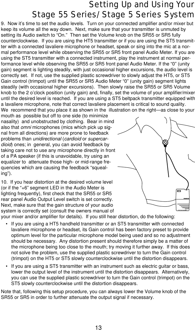 13Setting Up and Using YourStage 55 Series/Stage 5 Series System9.  Now it’s time to set the audio levels.  Turn on your connected amplifier and/or mixer butkeep its volume all the way down.  Next, make sure that your transmitter is unmuted bysetting its Audio switch to “On.”  Then set the Volume knob on the SR55 or SR5 fullycounterclockwise.  If you are using the HT5 transmitter or if you are using the ST5 transmit-ter with a connected lavaliere microphone or headset, speak or sing into the mic at a nor-mal performance level while observing the SR55 or SR5 front panel Audio Meter. If you areusing the ST5 transmitter with a connected instrument, play the instrument at normal per-formance level while observing the SR55 or SR5 front panel Audio Meter. If the “0” (unitygain) segment is lighting steadily, with just occasional higher excursions, the audio level iscorrectly set.  If not, use the supplied plastic screwdriver to slowly adjust the HT5, or ST5Gain control (trimpot) until the SR55 or SR5 Audio Meter “0” (unity gain) segment lightssteadily (with occasional higher excursions).  Then slowly raise the SR55 or SR5 Volumeknob to the 2 o’clock position (unity gain) and, finally, set the volume of your amplifier/mixeruntil the desired level is reached.  If you are using a ST5 beltpack transmitter equipped witha lavaliere microphone, note that correct lavaliere placement is critical to sound quality.We  recommend that you place it as shown in the  illustration on the right—as close to yourmouth as  possible but off to one side (to minimizenasality)  and unobstructed by clothing.  Bear in mindalso that omni microphones (mics which pick up sig-nal from all directions) are more prone to feedbackproblems than unidirectional (cardioid or supercar-dioid) ones; in  general, you can avoid feedback bytaking care not to use any microphone directly in frontof a PA speaker (if this is unavoidable, try using anequalizer to  attenuate those high- or mid-range fre-quencies which are causing the feedback “squeal-ing”).10.  If you hear distortion at the desired volume level(or if the “+6” segment LED in the Audio Meter islighting frequently), first check that the SR55 or SR5rear panel Audio Output Level switch is set correctly.Next, make sure that the gain structure of your audiosystem is correctly set (consult the owners manual ofyour mixer and/or amplifier for details).  If you still hear distortion, do the following:•If you are using a HT5 handheld transmitter or an ST5 transmitter with connectedlavaliere microphone or headset, its Gain control has been factory preset to provideoptimum level for the particular microphone model being used and so no adjustmentshould be necessary.  Any distortion present should therefore simply be a matter ofthe microphone being too close to the mouth; try moving it further away.  If this doesnot solve the problem, use the supplied plastic screwdriver to turn the Gain control(trimpot) on the HT5 or ST5 slowly counterclockwise until the distortion disappears.•If you are using a ST5 transmitter with an instrument such as electric guitar or bass,lower the output level of the instrument until the distortion disappears.  Alternatively,you can use the supplied plastic screwdriver to turn the Gain control (trimpot) on theST5 slowly counterclockwise until the distortion disappears. Note that, following this setup procedure, you can always lower the Volume knob of theSR55 or SR5 in order to further attenuate the output signal if necessary.