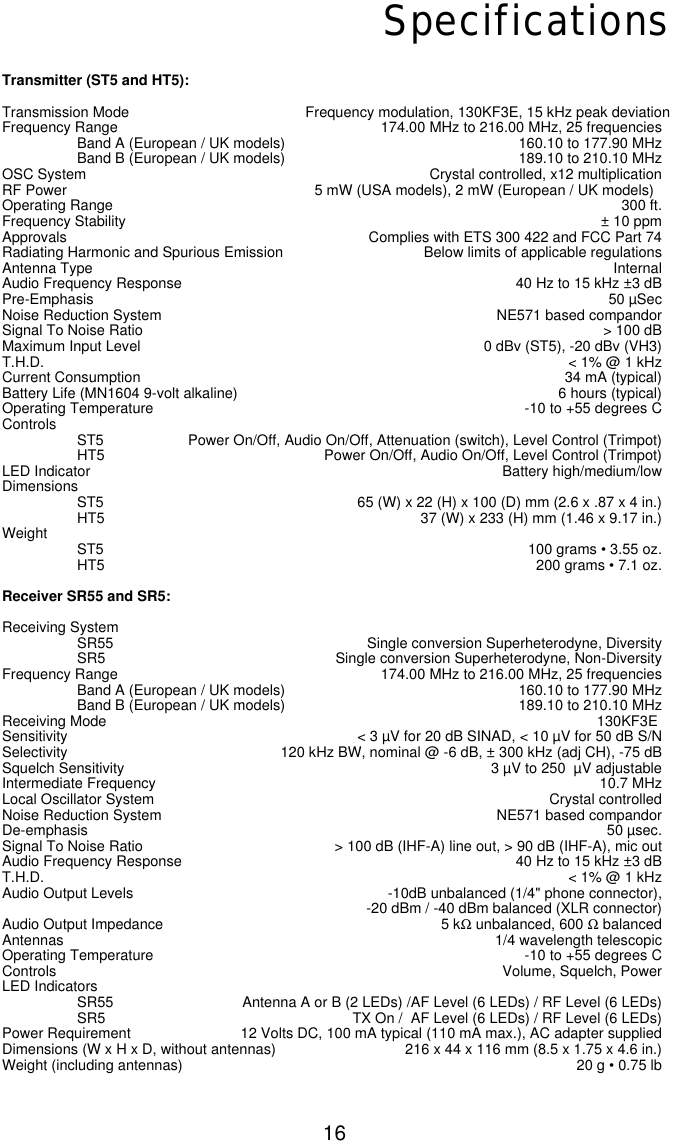 16SpecificationsTransmitter (ST5 and HT5):Transmission Mode Frequency modulation, 130KF3E, 15 kHz peak deviationFrequency Range 174.00 MHz to 216.00 MHz, 25 frequenciesBand A (European / UK models) 160.10 to 177.90 MHzBand B (European / UK models) 189.10 to 210.10 MHzOSC System Crystal controlled, x12 multiplicationRF Power 5 mW (USA models), 2 mW (European / UK models)Operating Range 300 ft. Frequency Stability ± 10 ppmApprovals Complies with ETS 300 422 and FCC Part 74Radiating Harmonic and Spurious Emission Below limits of applicable regulationsAntenna Type InternalAudio Frequency Response 40 Hz to 15 kHz ±3 dBPre-Emphasis 50 µSecNoise Reduction System NE571 based compandorSignal To Noise Ratio &gt; 100 dBMaximum Input Level 0 dBv (ST5), -20 dBv (VH3)T.H.D. &lt; 1% @ 1 kHzCurrent Consumption 34 mA (typical)Battery Life (MN1604 9-volt alkaline) 6 hours (typical)Operating Temperature -10 to +55 degrees CControls ST5 Power On/Off, Audio On/Off, Attenuation (switch), Level Control (Trimpot)HT5 Power On/Off, Audio On/Off, Level Control (Trimpot)LED Indicator Battery high/medium/lowDimensionsST5 65 (W) x 22 (H) x 100 (D) mm (2.6 x .87 x 4 in.)HT5 37 (W) x 233 (H) mm (1.46 x 9.17 in.)Weight ST5 100 grams • 3.55 oz.HT5 200 grams • 7.1 oz.Receiver SR55 and SR5:Receiving SystemSR55 Single conversion Superheterodyne, DiversitySR5 Single conversion Superheterodyne, Non-DiversityFrequency Range 174.00 MHz to 216.00 MHz, 25 frequenciesBand A (European / UK models) 160.10 to 177.90 MHzBand B (European / UK models) 189.10 to 210.10 MHzReceiving Mode                                                                                                                          130KF3ESensitivity &lt; 3 µV for 20 dB SINAD, &lt; 10 µV for 50 dB S/NSelectivity 120 kHz BW, nominal @ -6 dB, ± 300 kHz (adj CH), -75 dBSquelch Sensitivity 3 µV to 250  µV adjustableIntermediate Frequency 10.7 MHzLocal Oscillator System Crystal controlledNoise Reduction System NE571 based compandorDe-emphasis 50 µsec.Signal To Noise Ratio &gt; 100 dB (IHF-A) line out, &gt; 90 dB (IHF-A), mic outAudio Frequency Response 40 Hz to 15 kHz ±3 dBT.H.D. &lt; 1% @ 1 kHzAudio Output Levels -10dB unbalanced (1/4&quot; phone connector), -20 dBm / -40 dBm balanced (XLR connector)Audio Output Impedance 5 kΩunbalanced, 600 ΩbalancedAntennas 1/4 wavelength telescopicOperating Temperature -10 to +55 degrees CControls Volume, Squelch, Power LED IndicatorsSR55 Antenna A or B (2 LEDs) /AF Level (6 LEDs) / RF Level (6 LEDs)SR5 TX On /  AF Level (6 LEDs) / RF Level (6 LEDs)Power Requirement 12 Volts DC, 100 mA typical (110 mA max.), AC adapter suppliedDimensions (W x H x D, without antennas) 216 x 44 x 116 mm (8.5 x 1.75 x 4.6 in.)Weight (including antennas) 20 g • 0.75 lb