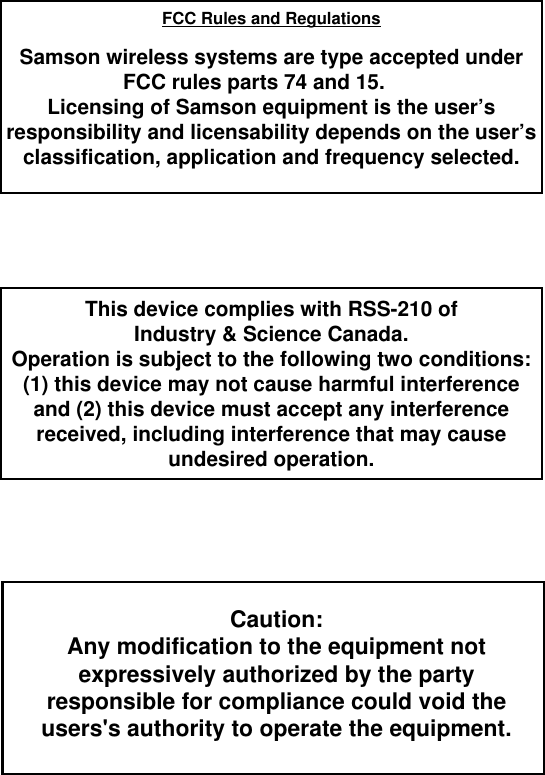 FCC Rules and RegulationsSamson wireless systems are type accepted underFCC rules parts 74 and 15.Licensing of Samson equipment is the user’sresponsibility and licensability depends on the user’sclassification, application and frequency selected.This device complies with RSS-210 ofIndustry &amp; Science Canada.Operation is subject to the following two conditions:(1) this device may not cause harmful interferenceand (2) this device must accept any interferencereceived, including interference that may cause undesired operation.Caution:Any modification to the equipment notexpressively authorized by the partyresponsible for compliance could void theusers&apos;s authority to operate the equipment.