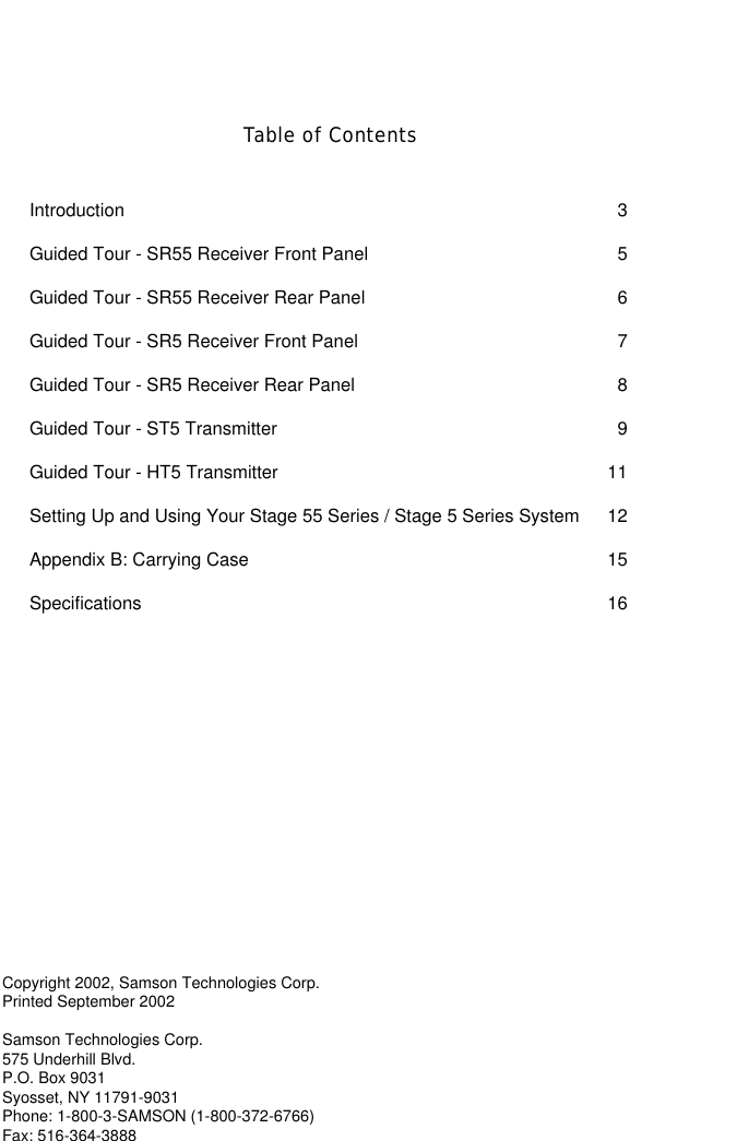 Copyright 2002, Samson Technologies Corp.Printed September 2002Samson Technologies Corp.575 Underhill Blvd.P.O. Box 9031Syosset, NY 11791-9031Phone: 1-800-3-SAMSON (1-800-372-6766)Fax: 516-364-3888Table of ContentsIntroduction   3Guided Tour - SR55 Receiver Front Panel   5Guided Tour - SR55 Receiver Rear Panel   6Guided Tour - SR5 Receiver Front Panel   7Guided Tour - SR5 Receiver Rear Panel   8Guided Tour - ST5 Transmitter   9Guided Tour - HT5 Transmitter   11Setting Up and Using Your Stage 55 Series / Stage 5 Series System   12Appendix B: Carrying Case  15Specifications 16