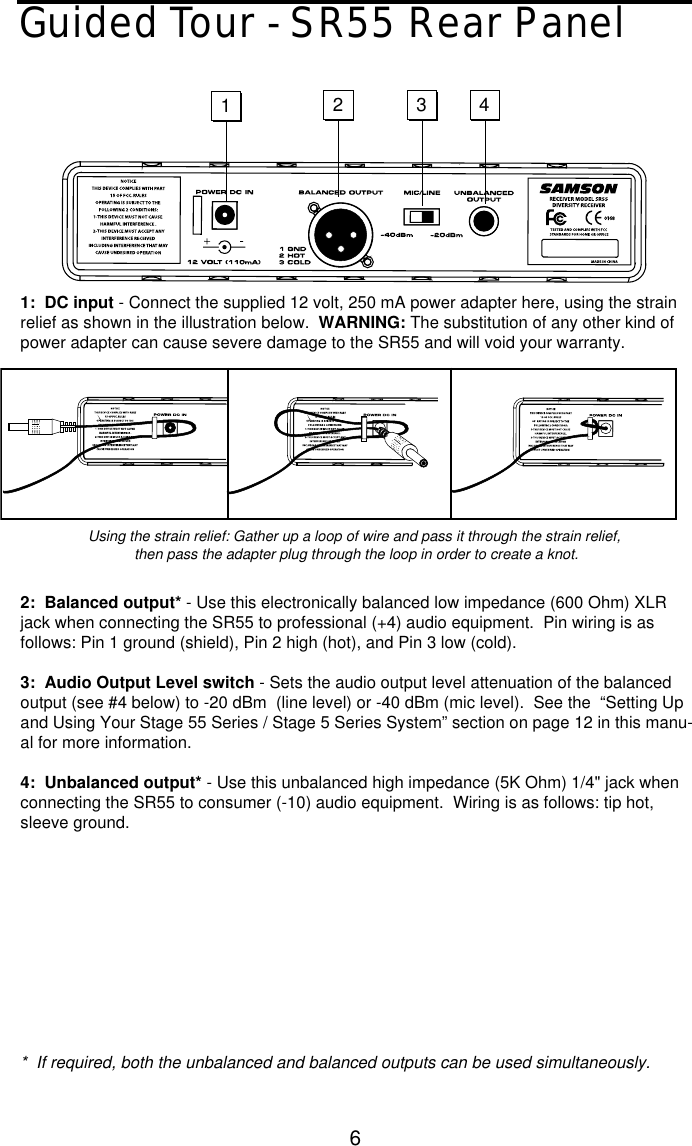 6Guided Tour - SR55 Rear Panel1:  DC input - Connect the supplied 12 volt, 250 mA power adapter here, using the strainrelief as shown in the illustration below.  WARNING: The substitution of any other kind ofpower adapter can cause severe damage to the SR55 and will void your warranty.2:  Balanced output* - Use this electronically balanced low impedance (600 Ohm) XLRjack when connecting the SR55 to professional (+4) audio equipment.  Pin wiring is asfollows: Pin 1 ground (shield), Pin 2 high (hot), and Pin 3 low (cold).3:  Audio Output Level switch - Sets the audio output level attenuation of the balancedoutput (see #4 below) to -20 dBm  (line level) or -40 dBm (mic level).  See the  “Setting Upand Using Your Stage 55 Series / Stage 5 Series System” section on page 12 in this manu-al for more information.4:  Unbalanced output* - Use this unbalanced high impedance (5K Ohm) 1/4&quot; jack whenconnecting the SR55 to consumer (-10) audio equipment.  Wiring is as follows: tip hot,sleeve ground.*  If required, both the unbalanced and balanced outputs can be used simultaneously.1234-Using the strain relief: Gather up a loop of wire and pass it through the strain relief,then pass the adapter plug through the loop in order to create a knot.  