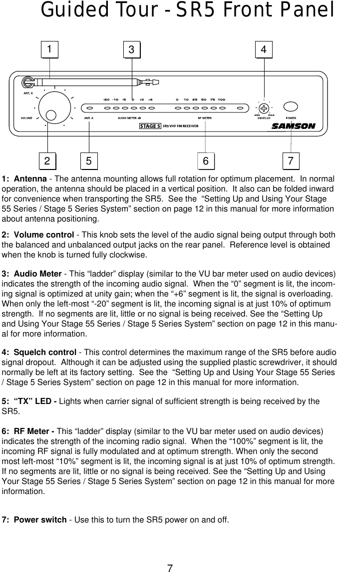 7Guided Tour - SR5 Front Panel1:  Antenna - The antenna mounting allows full rotation for optimum placement.  In normaloperation, the antenna should be placed in a vertical position.  It also can be folded inwardfor convenience when transporting the SR5.  See the  “Setting Up and Using Your Stage55 Series / Stage 5 Series System” section on page 12 in this manual for more informationabout antenna positioning.2:  Volume control - This knob sets the level of the audio signal being output through boththe balanced and unbalanced output jacks on the rear panel.  Reference level is obtainedwhen the knob is turned fully clockwise.3:  Audio Meter - This “ladder” display (similar to the VU bar meter used on audio devices)indicates the strength of the incoming audio signal.  When the “0” segment is lit, the incom-ing signal is optimized at unity gain; when the “+6” segment is lit, the signal is overloading.When only the left-most “-20”segment is lit, the incoming signal is at just 10% of optimumstrength.  If no segments are lit, little or no signal is being received. See the “Setting Upand Using Your Stage 55 Series / Stage 5 Series System” section on page 12 in this manu-al for more information.4:  Squelch control - This control determines the maximum range of the SR5 before audiosignal dropout.  Although it can be adjusted using the supplied plastic screwdriver, it shouldnormally be left at its factory setting.  See the  “Setting Up and Using Your Stage 55 Series/ Stage 5 Series System” section on page 12 in this manual for more information.5:  “TX” LED - Lights when carrier signal of sufficient strength is being received by theSR5.6:  RF Meter - This “ladder” display (similar to the VU bar meter used on audio devices)indicates the strength of the incoming radio signal.  When the “100%” segment is lit, theincoming RF signal is fully modulated and at optimum strength. When only the secondmost left-most “10%” segment is lit, the incoming signal is at just 10% of optimum strength.If no segments are lit, little or no signal is being received. See the “Setting Up and UsingYour Stage 55 Series / Stage 5 Series System” section on page 12 in this manual for moreinformation.7:  Power switch - Use this to turn the SR5 power on and off. 123 45 76