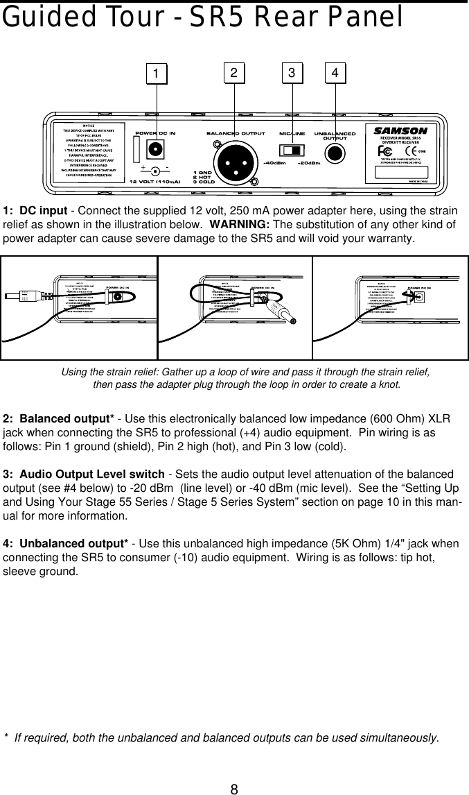 8Guided Tour - SR5 Rear Panel1:  DC input - Connect the supplied 12 volt, 250 mA power adapter here, using the strainrelief as shown in the illustration below.  WARNING: The substitution of any other kind ofpower adapter can cause severe damage to the SR5 and will void your warranty.2:  Balanced output* - Use this electronically balanced low impedance (600 Ohm) XLRjack when connecting the SR5 to professional (+4) audio equipment.  Pin wiring is asfollows: Pin 1 ground (shield), Pin 2 high (hot), and Pin 3 low (cold).3:  Audio Output Level switch - Sets the audio output level attenuation of the balancedoutput (see #4 below) to -20 dBm  (line level) or -40 dBm (mic level).  See the “Setting Upand Using Your Stage 55 Series / Stage 5 Series System” section on page 10 in this man-ual for more information.4:  Unbalanced output* - Use this unbalanced high impedance (5K Ohm) 1/4&quot; jack whenconnecting the SR5 to consumer (-10) audio equipment.  Wiring is as follows: tip hot,sleeve ground.*  If required, both the unbalanced and balanced outputs can be used simultaneously.1234-Using the strain relief: Gather up a loop of wire and pass it through the strain relief,then pass the adapter plug through the loop in order to create a knot.  