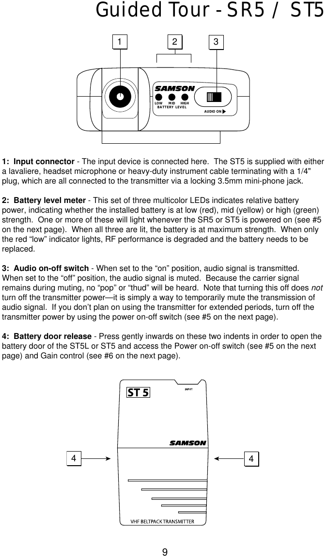9Guided Tour - SR5 / ST51:  Input connector - The input device is connected here.  The ST5 is supplied with eithera lavaliere, headset microphone or heavy-duty instrument cable terminating with a 1/4&quot;plug, which are all connected to the transmitter via a locking 3.5mm mini-phone jack. 2:  Battery level meter - This set of three multicolor LEDs indicates relative batterypower, indicating whether the installed battery is at low (red), mid (yellow) or high (green)strength.  One or more of these will light whenever the SR5 or ST5 is powered on (see #5on the next page).  When all three are lit, the battery is at maximum strength.  When onlythe red “low” indicator lights, RF performance is degraded and the battery needs to bereplaced.3:  Audio on-off switch - When set to the “on” position, audio signal is transmitted.When set to the “off” position, the audio signal is muted.  Because the carrier signalremains during muting, no “pop” or “thud” will be heard.  Note that turning this off does notturn off the transmitter power—it is simply a way to temporarily mute the transmission ofaudio signal.  If you don’t plan on using the transmitter for extended periods, turn off thetransmitter power by using the power on-off switch (see #5 on the next page).4:  Battery door release - Press gently inwards on these two indents in order to open thebattery door of the ST5L or ST5 and access the Power on-off switch (see #5 on the nextpage) and Gain control (see #6 on the next page).123AUDIO ONLOW MID HIGHBATTERY LEVEL44