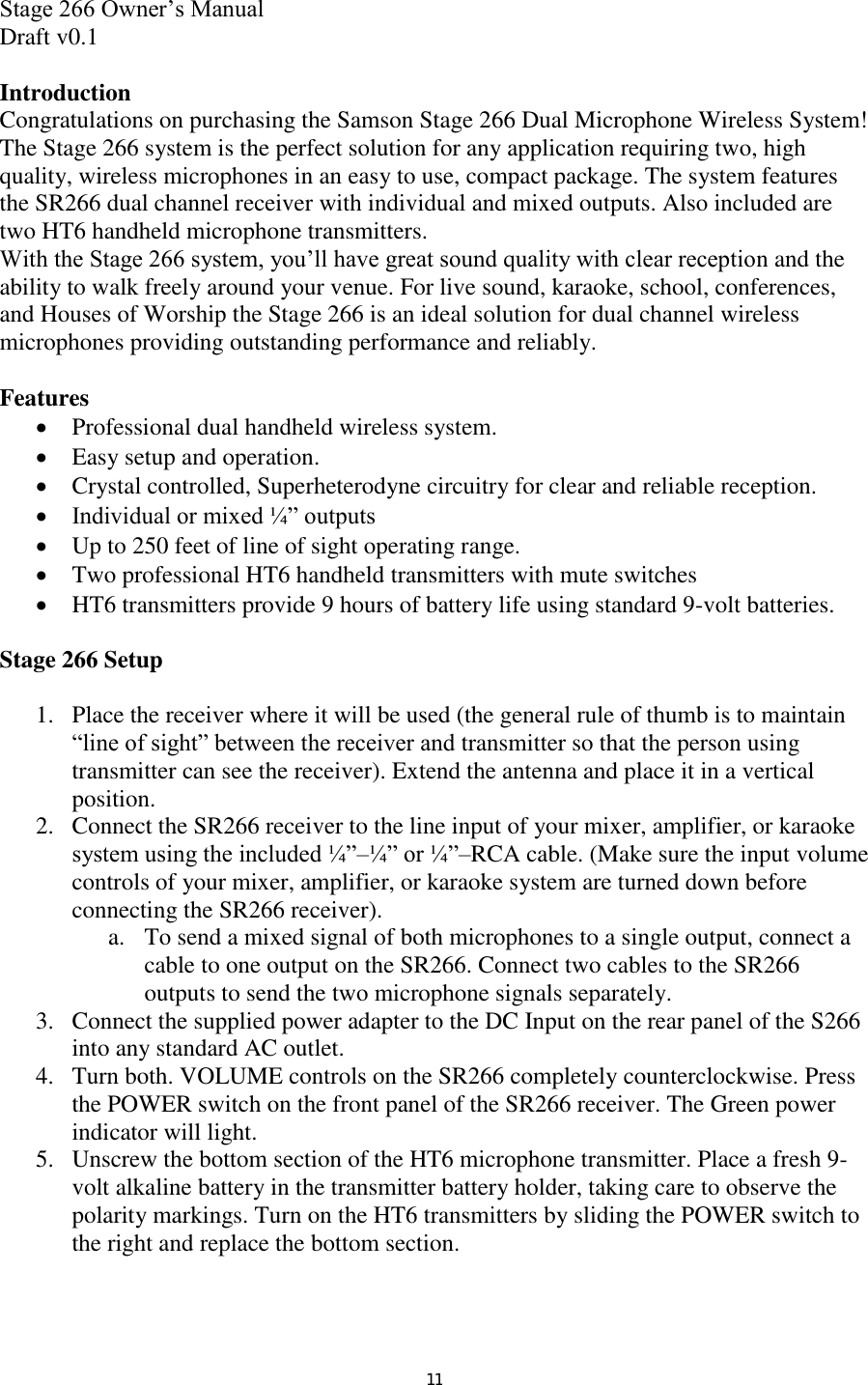 Stage 266 Owner’s Manual  Draft v0.1  Introduction Congratulations on purchasing the Samson Stage 266 Dual Microphone Wireless System! The Stage 266 system is the perfect solution for any application requiring two, high quality, wireless microphones in an easy to use, compact package. The system features the SR266 dual channel receiver with individual and mixed outputs. Also included are two HT6 handheld microphone transmitters.  With the Stage 266 system, you’ll have great sound quality with clear reception and the ability to walk freely around your venue. For live sound, karaoke, school, conferences, and Houses of Worship the Stage 266 is an ideal solution for dual channel wireless microphones providing outstanding performance and reliably.  Features  Professional dual handheld wireless system.  Easy setup and operation.  Crystal controlled, Superheterodyne circuitry for clear and reliable reception.  Individual or mixed ¼” outputs   Up to 250 feet of line of sight operating range.   Two professional HT6 handheld transmitters with mute switches  HT6 transmitters provide 9 hours of battery life using standard 9-volt batteries.  Stage 266 Setup  1. Place the receiver where it will be used (the general rule of thumb is to maintain “line of sight” between the receiver and transmitter so that the person using transmitter can see the receiver). Extend the antenna and place it in a vertical position. 2. Connect the SR266 receiver to the line input of your mixer, amplifier, or karaoke system using the included ¼”–¼” or ¼”–RCA cable. (Make sure the input volume controls of your mixer, amplifier, or karaoke system are turned down before connecting the SR266 receiver).  a. To send a mixed signal of both microphones to a single output, connect a cable to one output on the SR266. Connect two cables to the SR266 outputs to send the two microphone signals separately. 3. Connect the supplied power adapter to the DC Input on the rear panel of the S266 into any standard AC outlet.  4. Turn both. VOLUME controls on the SR266 completely counterclockwise. Press the POWER switch on the front panel of the SR266 receiver. The Green power indicator will light.  5. Unscrew the bottom section of the HT6 microphone transmitter. Place a fresh 9-volt alkaline battery in the transmitter battery holder, taking care to observe the polarity markings. Turn on the HT6 transmitters by sliding the POWER switch to the right and replace the bottom section. 11