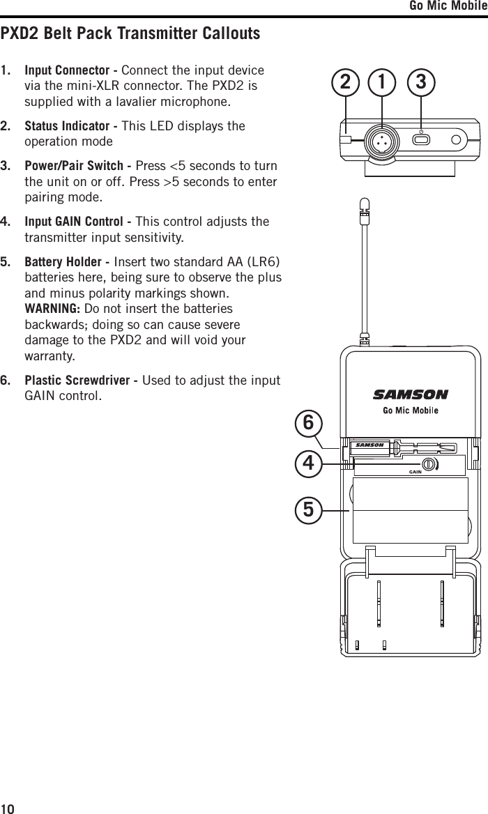 Go Mic Mobile101.  Input Connector - Connect the input device via the mini-XLR connector. The PXD2 is supplied with a lavalier microphone.2.  Status Indicator - This LED displays the operation mode3.  Power/Pair Switch - Press &lt;5 seconds to turn the unit on or off. Press &gt;5 seconds to enter pairing mode.  4.  Input GAIN Control - This control adjusts the transmitter input sensitivity. 5.  Battery Holder - Insert two standard AA (LR6) batteries here, being sure to observe the plus and minus polarity markings shown.  WARNING: Do not insert the batteries backwards; doing so can cause severe damage to the PXD2 and will void your warranty.6.  Plastic Screwdriver - Used to adjust the input GAIN control.PXD2 Belt Pack Transmitter Callouts12 3456