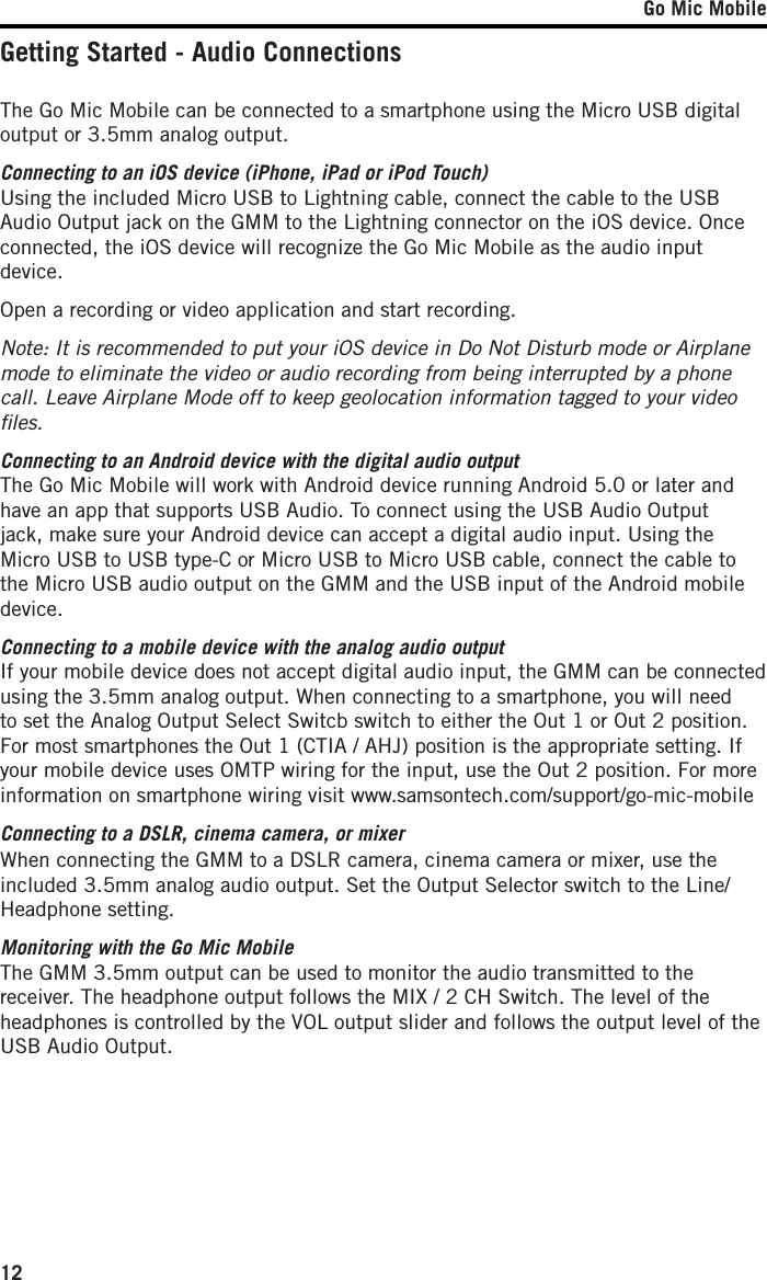 Go Mic Mobile12Getting Started - Audio ConnectionsThe Go Mic Mobile can be connected to a smartphone using the Micro USB digital output or 3.5mm analog output. Connecting to an iOS device (iPhone, iPad or iPod Touch)Using the included Micro USB to Lightning cable, connect the cable to the USB Audio Output jack on the GMM to the Lightning connector on the iOS device. Once connected, the iOS device will recognize the Go Mic Mobile as the audio input device. Open a recording or video application and start recording. Note: It is recommended to put your iOS device in Do Not Disturb mode or Airplane mode to eliminate the video or audio recording from being interrupted by a phone call. Leave Airplane Mode off to keep geolocation information tagged to your video ﬁles. Connecting to an Android device with the digital audio outputThe Go Mic Mobile will work with Android device running Android 5.0 or later and have an app that supports USB Audio. To connect using the USB Audio Output jack, make sure your Android device can accept a digital audio input. Using the Micro USB to USB type-C or Micro USB to Micro USB cable, connect the cable to the Micro USB audio output on the GMM and the USB input of the Android mobile device.Connecting to a mobile device with the analog audio outputIf your mobile device does not accept digital audio input, the GMM can be connected using the 3.5mm analog output. When connecting to a smartphone, you will need to set the Analog Output Select Switcb switch to either the Out 1 or Out 2 position. For most smartphones the Out 1 (CTIA / AHJ) position is the appropriate setting. If your mobile device uses OMTP wiring for the input, use the Out 2 position. For more information on smartphone wiring visit www.samsontech.com/support/go-mic-mobileConnecting to a DSLR, cinema camera, or mixerWhen connecting the GMM to a DSLR camera, cinema camera or mixer, use the included 3.5mm analog audio output. Set the Output Selector switch to the Line/Headphone setting.Monitoring with the Go Mic MobileThe GMM 3.5mm output can be used to monitor the audio transmitted to the receiver. The headphone output follows the MIX / 2 CH Switch. The level of the headphones is controlled by the VOL output slider and follows the output level of the USB Audio Output. 