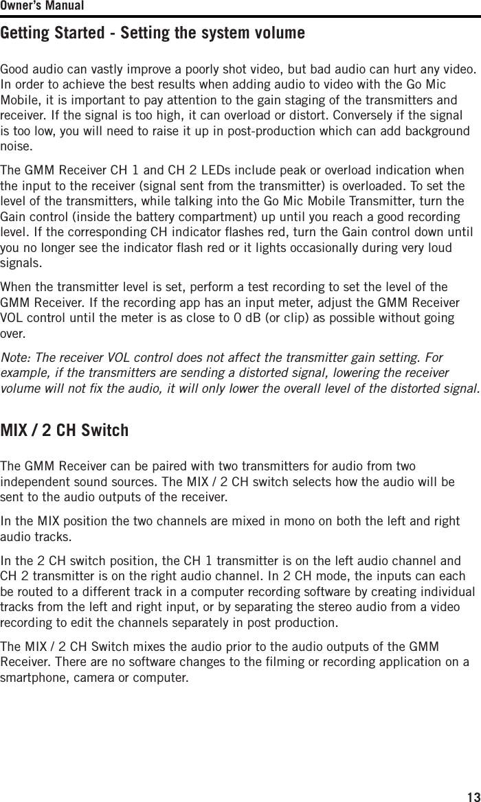 Owner’s Manual13Getting Started - Setting the system volumeGood audio can vastly improve a poorly shot video, but bad audio can hurt any video. In order to achieve the best results when adding audio to video with the Go Mic Mobile, it is important to pay attention to the gain staging of the transmitters and receiver. If the signal is too high, it can overload or distort. Conversely if the signal is too low, you will need to raise it up in post-production which can add background noise.  The GMM Receiver CH 1 and CH 2 LEDs include peak or overload indication when the input to the receiver (signal sent from the transmitter) is overloaded. To set the level of the transmitters, while talking into the Go Mic Mobile Transmitter, turn the Gain control (inside the battery compartment) up until you reach a good recording level. If the corresponding CH indicator ﬂashes red, turn the Gain control down until you no longer see the indicator ﬂash red or it lights occasionally during very loud signals.When the transmitter level is set, perform a test recording to set the level of the GMM Receiver. If the recording app has an input meter, adjust the GMM Receiver VOL control until the meter is as close to 0 dB (or clip) as possible without going over.Note: The receiver VOL control does not affect the transmitter gain setting. For example, if the transmitters are sending a distorted signal, lowering the receiver volume will not ﬁx the audio, it will only lower the overall level of the distorted signal. MIX / 2 CH SwitchThe GMM Receiver can be paired with two transmitters for audio from two independent sound sources. The MIX / 2 CH switch selects how the audio will be sent to the audio outputs of the receiver. In the MIX position the two channels are mixed in mono on both the left and right audio tracks. In the 2 CH switch position, the CH 1 transmitter is on the left audio channel and CH 2 transmitter is on the right audio channel. In 2 CH mode, the inputs can each be routed to a different track in a computer recording software by creating individual tracks from the left and right input, or by separating the stereo audio from a video recording to edit the channels separately in post production. The MIX / 2 CH Switch mixes the audio prior to the audio outputs of the GMM Receiver. There are no software changes to the ﬁlming or recording application on a smartphone, camera or computer.