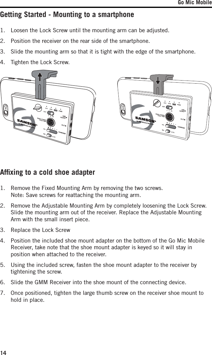 Go Mic Mobile14Getting Started - Mounting to a smartphoneAfﬁxing to a cold shoe adapter1.   Loosen the Lock Screw until the mounting arm can be adjusted. 2.   Position the receiver on the rear side of the smartphone.3.   Slide the mounting arm so that it is tight with the edge of the smartphone.4.  Tighten the Lock Screw.1.   Remove the Fixed Mounting Arm by removing the two screws. Note: Save screws for reattaching the mounting arm.2.   Remove the Adjustable Mounting Arm by completely loosening the Lock Screw. Slide the mounting arm out of the receiver. Replace the Adjustable Mounting Arm with the small insert piece.3.  Replace the Lock Screw4.   Position the included shoe mount adapter on the bottom of the Go Mic Mobile Receiver, take note that the shoe mount adapter is keyed so it will stay in position when attached to the receiver. 5.   Using the included screw, fasten the shoe mount adapter to the receiver by tightening the screw. 6.  Slide the GMM Receiver into the shoe mount of the connecting device. 7.   Once positioned, tighten the large thumb screw on the receiver shoe mount to hold in place. 