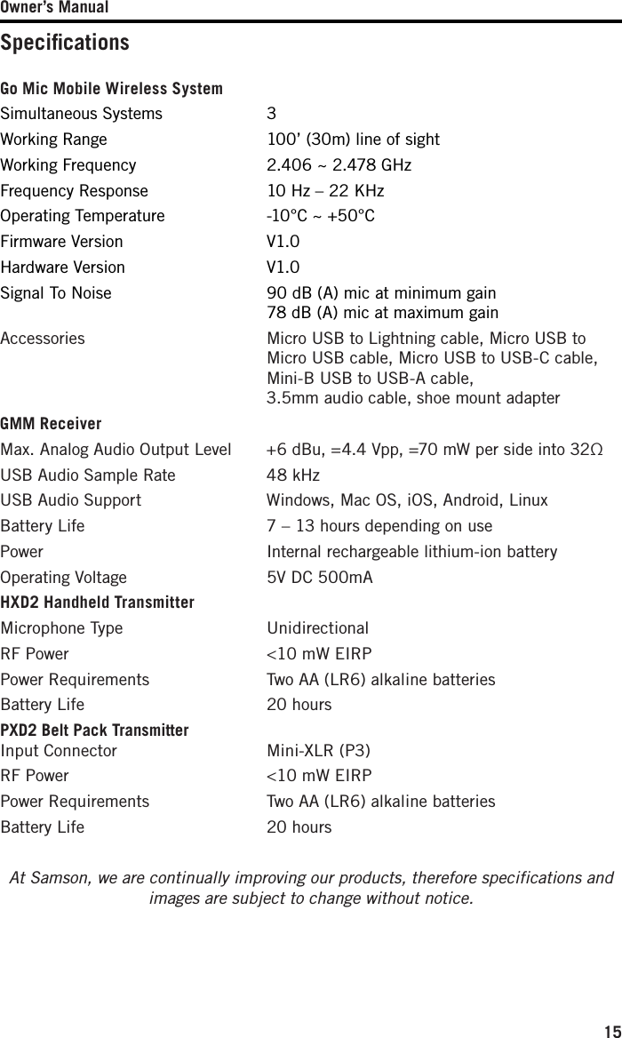 Owner’s Manual15SpeciﬁcationsGo Mic Mobile Wireless System Simultaneous Systems  3Working Range  100’ (30m) line of sightWorking Frequency  2.406 ~ 2.478 GHzFrequency Response  10 Hz – 22 KHzOperating Temperature  -10°C ~ +50°CFirmware Version  V1.0Hardware Version  V1.0Signal To Noise   90 dB (A) mic at minimum gain 78 dB (A) mic at maximum gainAccessories   Micro USB to Lightning cable, Micro USB to Micro USB cable, Micro USB to USB-C cable, Mini-B USB to USB-A cable, 3.5mm audio cable, shoe mount adapterGMM ReceiverMax. Analog Audio Output Level   +6 dBu, =4.4 Vpp, =70 mW per side into 32ΩUSB Audio Sample Rate  48 kHzUSB Audio Support  Windows, Mac OS, iOS, Android, LinuxBattery Life  7 – 13 hours depending on usePower  Internal rechargeable lithium-ion batteryOperating Voltage  5V DC 500mAHXD2 Handheld TransmitterMicrophone Type  UnidirectionalRF Power  &lt;10 mW EIRPPower Requirements  Two AA (LR6) alkaline batteriesBattery Life  20 hoursPXD2 Belt Pack Transmitter Input Connector  Mini-XLR (P3)RF Power  &lt;10 mW EIRPPower Requirements  Two AA (LR6) alkaline batteriesBattery Life  20 hours At Samson, we are continually improving our products, therefore specifications and images are subject to change without notice.