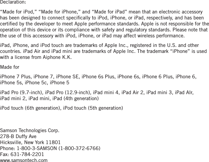 Declaration: “Made for iPod,” “Made for iPhone,” and “Made for iPad” mean that an electronic accessory has been designed to connect speciﬁcally to iPod, iPhone, or iPad, respectively, and has been certiﬁed by the developer to meet Apple performance standards. Apple is not responsible for the operation of this device or its compliance with safety and regulatory standards. Please note that the use of this accessory with iPod, iPhone, or iPad may affect wireless performance.iPad, iPhone, and iPod touch are trademarks of Apple Inc., registered in the U.S. and other countries. iPad Air and iPad mini are trademarks of Apple Inc. The trademark “iPhone” is used with a license from Aiphone K.K.Made foriPhone 7 Plus, iPhone 7, iPhone SE, iPhone 6s Plus, iPhone 6s, iPhone 6 Plus, iPhone 6, iPhone 5s, iPhone 5c, iPhone 5iPad Pro (9.7-inch), iPad Pro (12.9-inch), iPad mini 4, iPad Air 2, iPad mini 3, iPad AIr,  iPad mini 2, iPad mini, iPad (4th generation)iPod touch (6th generation), iPod touch (5th generation)Samson Technologies Corp. 278-B Duffy AveHicksville, New York 11801Phone: 1-800-3-SAMSON (1-800-372-6766)Fax: 631-784-2201 www.samsontech.com