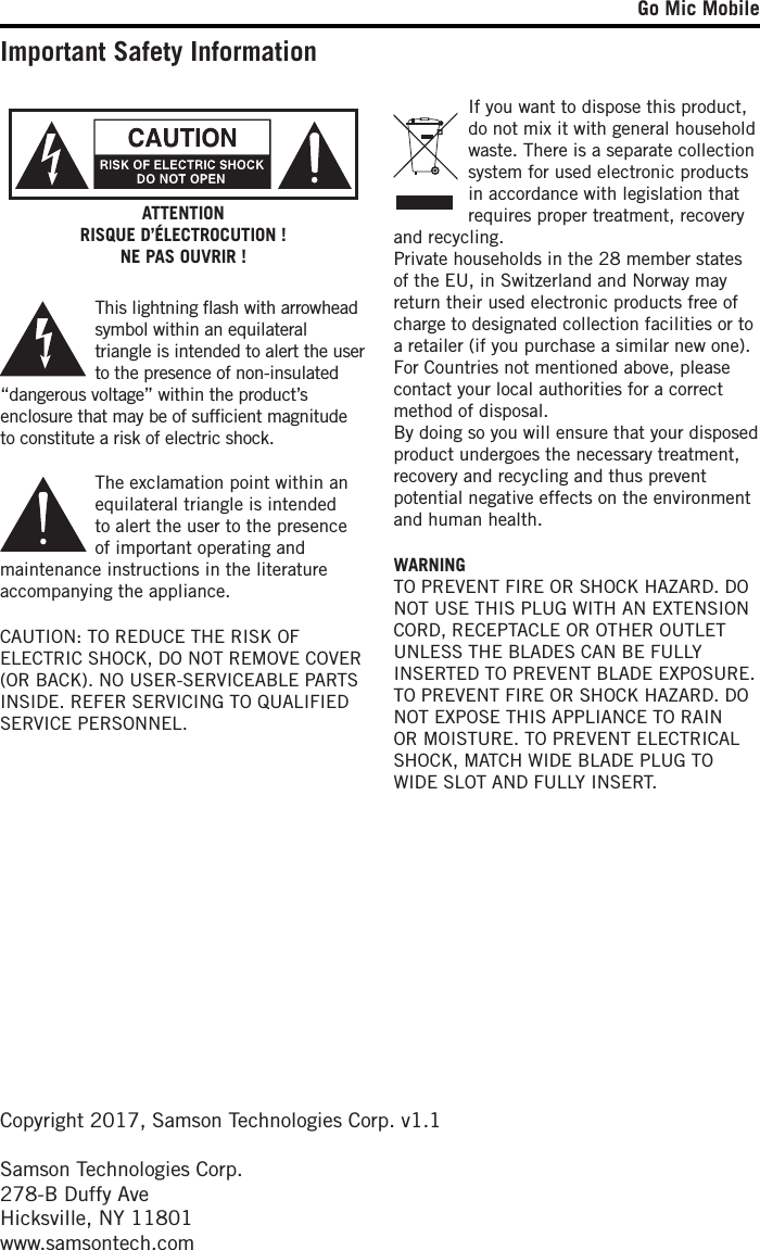 Go Mic MobileImportant Safety InformationCAUTION: TO REDUCE THE RISK OF ELECTRIC SHOCK, DO NOT REMOVE COVER (OR BACK). NO USER-SERVICEABLE PARTS INSIDE. REFER SERVICING TO QUALIFIED SERVICE PERSONNEL.This lightning ﬂash with arrowhead symbol within an equilateral triangle is intended to alert the user to the presence of non-insulated “dangerous voltage” within the product’s enclosure that may be of sufﬁcient magnitude to constitute a risk of electric shock.The exclamation point within an equilateral triangle is intended to alert the user to the presence of important operating and maintenance instructions in the literature accompanying the appliance.ATTENTIONRISQUE D’ÉLECTROCUTION !NE PAS OUVRIR !WARNINGTO PREVENT FIRE OR SHOCK HAZARD. DO NOT USE THIS PLUG WITH AN EXTENSION CORD, RECEPTACLE OR OTHER OUTLET UNLESS THE BLADES CAN BE FULLY INSERTED TO PREVENT BLADE EXPOSURE. TO PREVENT FIRE OR SHOCK HAZARD. DO NOT EXPOSE THIS APPLIANCE TO RAIN OR MOISTURE. TO PREVENT ELECTRICAL SHOCK, MATCH WIDE BLADE PLUG TO WIDE SLOT AND FULLY INSERT.Copyright 2017, Samson Technologies Corp. v1.1Samson Technologies Corp.278-B Duffy AveHicksville, NY 11801www.samsontech.comIf you want to dispose this product, do not mix it with general household waste. There is a separate collection system for used electronic products in accordance with legislation that requires proper treatment, recovery and recycling.Private households in the 28 member states of the EU, in Switzerland and Norway may return their used electronic products free of charge to designated collection facilities or to a retailer (if you purchase a similar new one).For Countries not mentioned above, please contact your local authorities for a correct method of disposal.By doing so you will ensure that your disposed product undergoes the necessary treatment, recovery and recycling and thus prevent potential negative effects on the environment and human health.