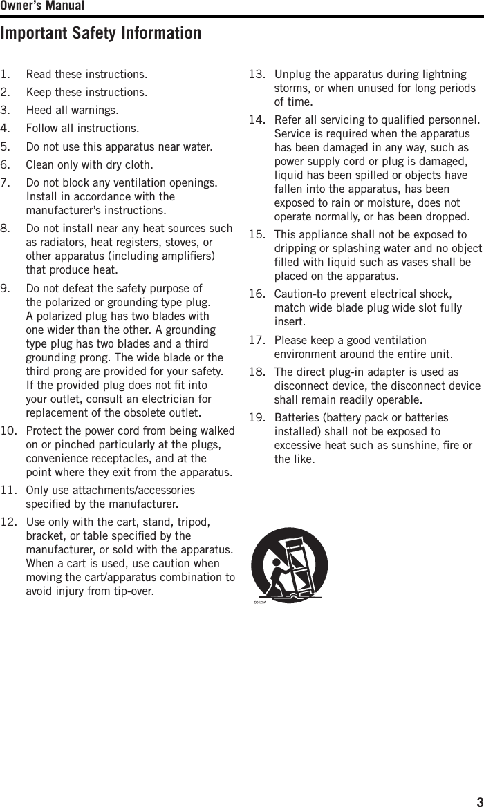 Owner’s Manual3Important Safety Information1.  Read these instructions.2.  Keep these instructions.3.  Heed all warnings.4.  Follow all instructions.5.  Do not use this apparatus near water.6.  Clean only with dry cloth.7.  Do not block any ventilation openings. Install in accordance with the manufacturer’s instructions.8.  Do not install near any heat sources such as radiators, heat registers, stoves, or other apparatus (including ampliﬁers) that produce heat.9.  Do not defeat the safety purpose of the polarized or grounding type plug. A polarized plug has two blades with one wider than the other. A grounding type plug has two blades and a third grounding prong. The wide blade or the third prong are provided for your safety. If the provided plug does not ﬁt into your outlet, consult an electrician for replacement of the obsolete outlet.10.  Protect the power cord from being walked on or pinched particularly at the plugs, convenience receptacles, and at the point where they exit from the apparatus.11.  Only use attachments/accessories speciﬁed by the manufacturer.12.  Use only with the cart, stand, tripod, bracket, or table speciﬁed by the manufacturer, or sold with the apparatus. When a cart is used, use caution when moving the cart/apparatus combination to avoid injury from tip-over.13.  Unplug the apparatus during lightning storms, or when unused for long periods of time. 14.  Refer all servicing to qualiﬁed personnel. Service is required when the apparatus has been damaged in any way, such as power supply cord or plug is damaged, liquid has been spilled or objects have fallen into the apparatus, has been exposed to rain or moisture, does not operate normally, or has been dropped.15.  This appliance shall not be exposed to dripping or splashing water and no object ﬁlled with liquid such as vases shall be placed on the apparatus.16.  Caution-to prevent electrical shock, match wide blade plug wide slot fully insert.17.  Please keep a good ventilation environment around the entire unit.18.  The direct plug-in adapter is used as disconnect device, the disconnect device shall remain readily operable.19.  Batteries (battery pack or batteries installed) shall not be exposed to excessive heat such as sunshine, ﬁre or the like.