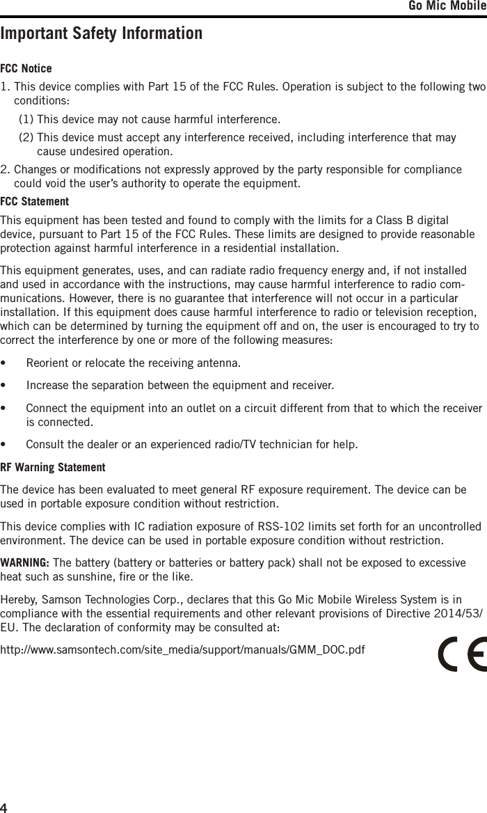 Go Mic Mobile4Important Safety InformationFCC Notice1.  This device complies with Part 15 of the FCC Rules. Operation is subject to the following two conditions:  (1) This device may not cause harmful interference.  (2)  This device must accept any interference received, including interference that may cause undesired operation.2.  Changes or modiﬁcations not expressly approved by the party responsible for compliance could void the user’s authority to operate the equipment.FCC Statement This equipment has been tested and found to comply with the limits for a Class B digital device, pursuant to Part 15 of the FCC Rules. These limits are designed to provide reasonable protection against harmful interference in a residential installation.This equipment generates, uses, and can radiate radio frequency energy and, if not installed and used in accordance with the instructions, may cause harmful interference to radio com-munications. However, there is no guarantee that interference will not occur in a particular installation. If this equipment does cause harmful interference to radio or television reception, which can be determined by turning the equipment off and on, the user is encouraged to try to correct the interference by one or more of the following measures:•  Reorient or relocate the receiving antenna.•  Increase the separation between the equipment and receiver.•  Connect the equipment into an outlet on a circuit different from that to which the receiver is connected.•  Consult the dealer or an experienced radio/TV technician for help.RF Warning StatementThe device has been evaluated to meet general RF exposure requirement. The device can be used in portable exposure condition without restriction.This device complies with IC radiation exposure of RSS-102 limits set forth for an uncontrolled environment. The device can be used in portable exposure condition without restriction. WARNING: The battery (battery or batteries or battery pack) shall not be exposed to excessive heat such as sunshine, ﬁre or the like.Hereby, Samson Technologies Corp., declares that this Go Mic Mobile Wireless System is in compliance with the essential requirements and other relevant provisions of Directive 2014/53/EU. The declaration of conformity may be consulted at:http://www.samsontech.com/site_media/support/manuals/GMM_DOC.pdf