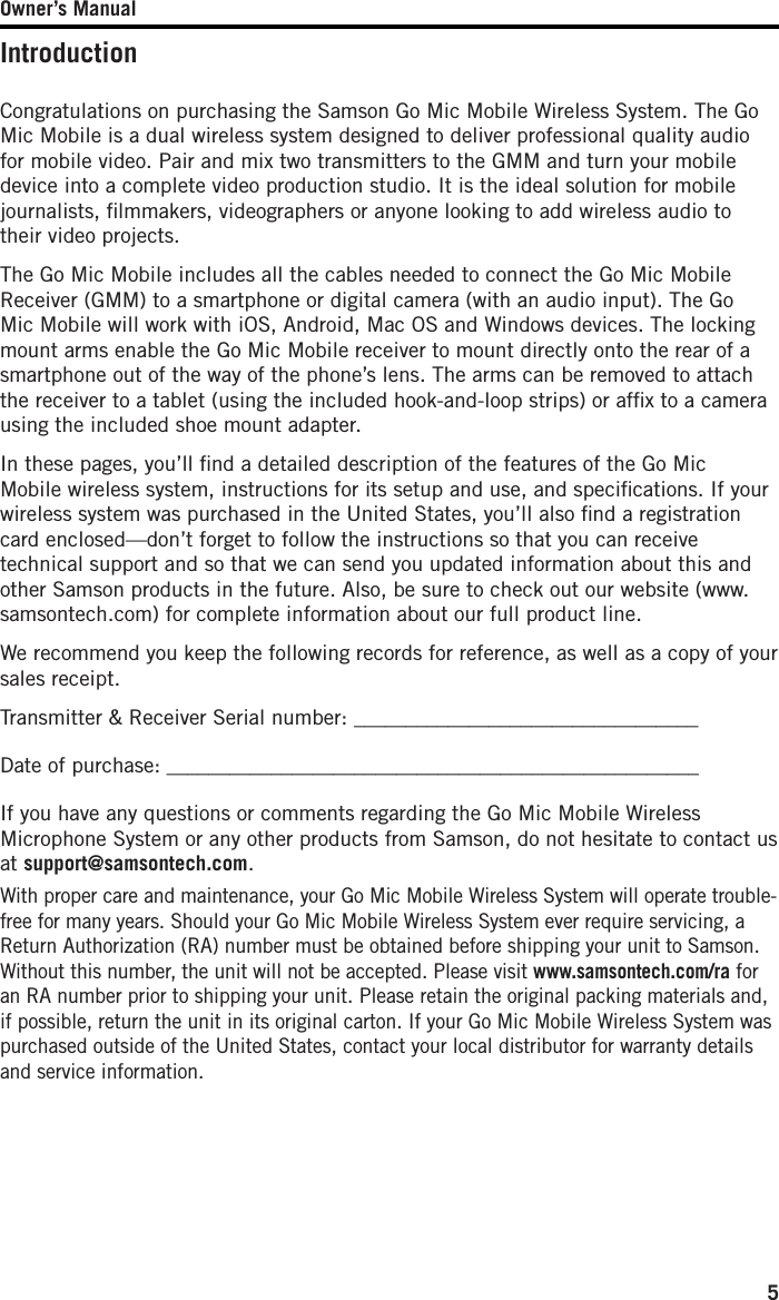 Owner’s Manual5IntroductionCongratulations on purchasing the Samson Go Mic Mobile Wireless System. The Go Mic Mobile is a dual wireless system designed to deliver professional quality audio for mobile video. Pair and mix two transmitters to the GMM and turn your mobile device into a complete video production studio. It is the ideal solution for mobile journalists, ﬁlmmakers, videographers or anyone looking to add wireless audio to their video projects. The Go Mic Mobile includes all the cables needed to connect the Go Mic Mobile Receiver (GMM) to a smartphone or digital camera (with an audio input). The Go Mic Mobile will work with iOS, Android, Mac OS and Windows devices. The locking mount arms enable the Go Mic Mobile receiver to mount directly onto the rear of a smartphone out of the way of the phone’s lens. The arms can be removed to attach the receiver to a tablet (using the included hook-and-loop strips) or afﬁx to a camera using the included shoe mount adapter. In these pages, you’ll ﬁnd a detailed description of the features of the Go Mic Mobile wireless system, instructions for its setup and use, and speciﬁcations. If your wireless system was purchased in the United States, you’ll also ﬁnd a registration card enclosed—don’t forget to follow the instructions so that you can receive technical support and so that we can send you updated information about this and other Samson products in the future. Also, be sure to check out our website (www.samsontech.com) for complete information about our full product line.We recommend you keep the following records for reference, as well as a copy of your sales receipt. Transmitter &amp; Receiver Serial number: _________________________________Date of purchase: ___________________________________________________If you have any questions or comments regarding the Go Mic Mobile Wireless Microphone System or any other products from Samson, do not hesitate to contact us at support@samsontech.com.With proper care and maintenance, your Go Mic Mobile Wireless System will operate trouble-free for many years. Should your Go Mic Mobile Wireless System ever require servicing, a Return Authorization (RA) number must be obtained before shipping your unit to Samson. Without this number, the unit will not be accepted. Please visit www.samsontech.com/ra for an RA number prior to shipping your unit. Please retain the original packing materials and, if possible, return the unit in its original carton. If your Go Mic Mobile Wireless System was purchased outside of the United States, contact your local distributor for warranty details and service information.