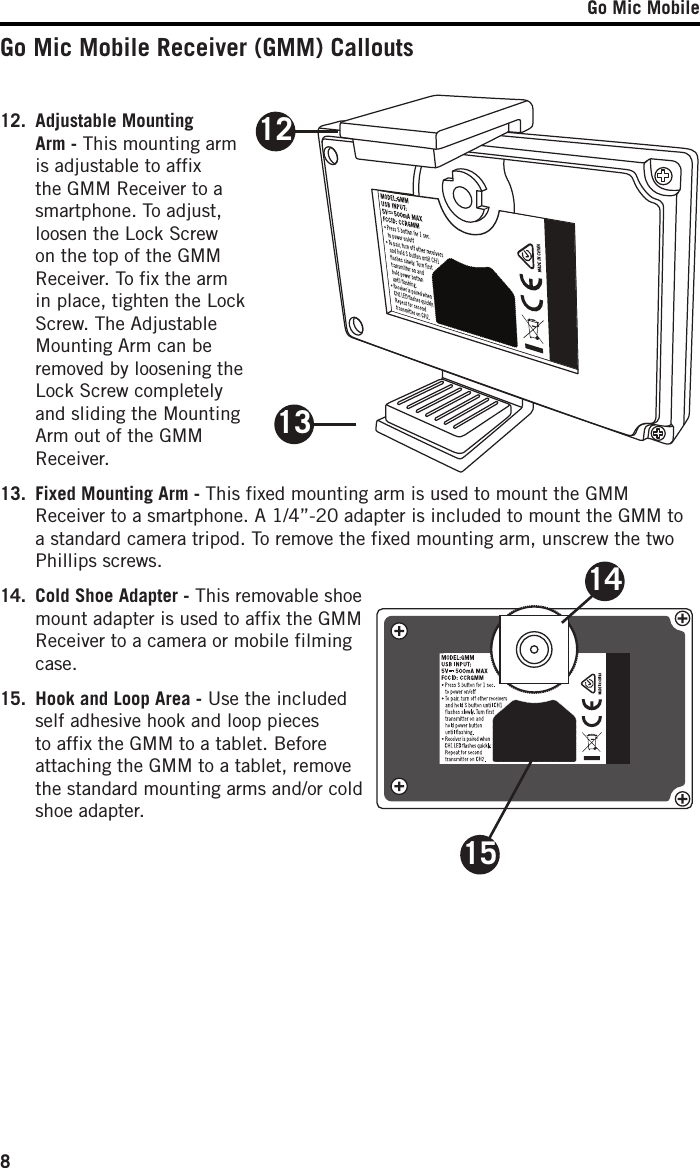 Go Mic Mobile81415Go Mic Mobile Receiver (GMM) Callouts12.  Adjustable Mounting Arm - This mounting arm is adjustable to affix the GMM Receiver to a smartphone. To adjust, loosen the Lock Screw on the top of the GMM Receiver. To fix the arm in place, tighten the Lock Screw. The Adjustable Mounting Arm can be removed by loosening the Lock Screw completely and sliding the Mounting Arm out of the GMM Receiver.13.  Fixed Mounting Arm - This fixed mounting arm is used to mount the GMM Receiver to a smartphone. A 1/4”-20 adapter is included to mount the GMM to a standard camera tripod. To remove the fixed mounting arm, unscrew the two Phillips screws. 14.  Cold Shoe Adapter - This removable shoe mount adapter is used to affix the GMM Receiver to a camera or mobile filming case.15.  Hook and Loop Area - Use the included self adhesive hook and loop pieces to affix the GMM to a tablet. Before attaching the GMM to a tablet, remove the standard mounting arms and/or cold shoe adapter.1213