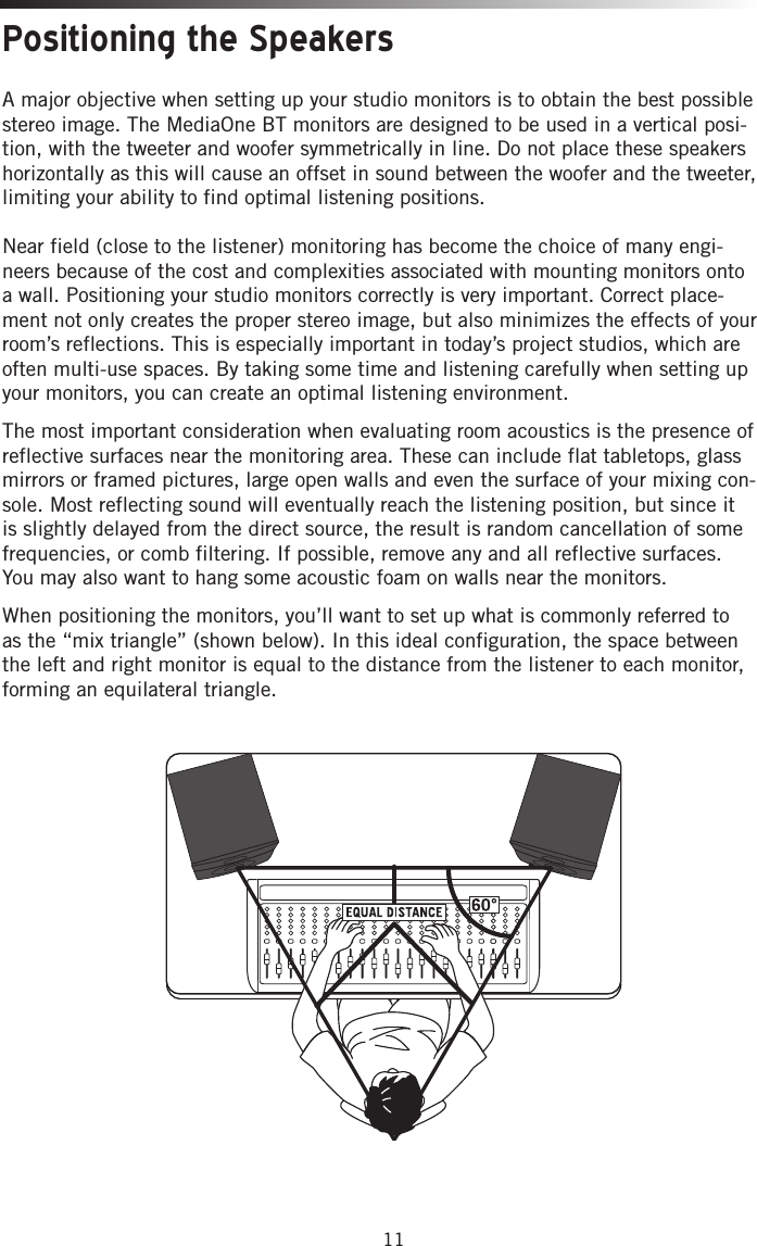 11Positioning the SpeakersA major objective when setting up your studio monitors is to obtain the best possible stereo image. The MediaOne BT monitors are designed to be used in a vertical posi-tion, with the tweeter and woofer symmetrically in line. Do not place these speakers horizontally as this will cause an offset in sound between the woofer and the tweeter, limiting your ability to find optimal listening positions. Near field (close to the listener) monitoring has become the choice of many engi-neers because of the cost and complexities associated with mounting monitors onto a wall. Positioning your studio monitors correctly is very important. Correct place-ment not only creates the proper stereo image, but also minimizes the effects of your room’s reflections. This is especially important in today’s project studios, which are often multi-use spaces. By taking some time and listening carefully when setting up your monitors, you can create an optimal listening environment. The most important consideration when evaluating room acoustics is the presence of reflective surfaces near the monitoring area. These can include flat tabletops, glass mirrors or framed pictures, large open walls and even the surface of your mixing con-sole. Most reflecting sound will eventually reach the listening position, but since it is slightly delayed from the direct source, the result is random cancellation of some frequencies, or comb filtering. If possible, remove any and all reflective surfaces. You may also want to hang some acoustic foam on walls near the monitors. When positioning the monitors, you’ll want to set up what is commonly referred to as the “mix triangle” (shown below). In this ideal configuration, the space between the left and right monitor is equal to the distance from the listener to each monitor, forming an equilateral triangle.