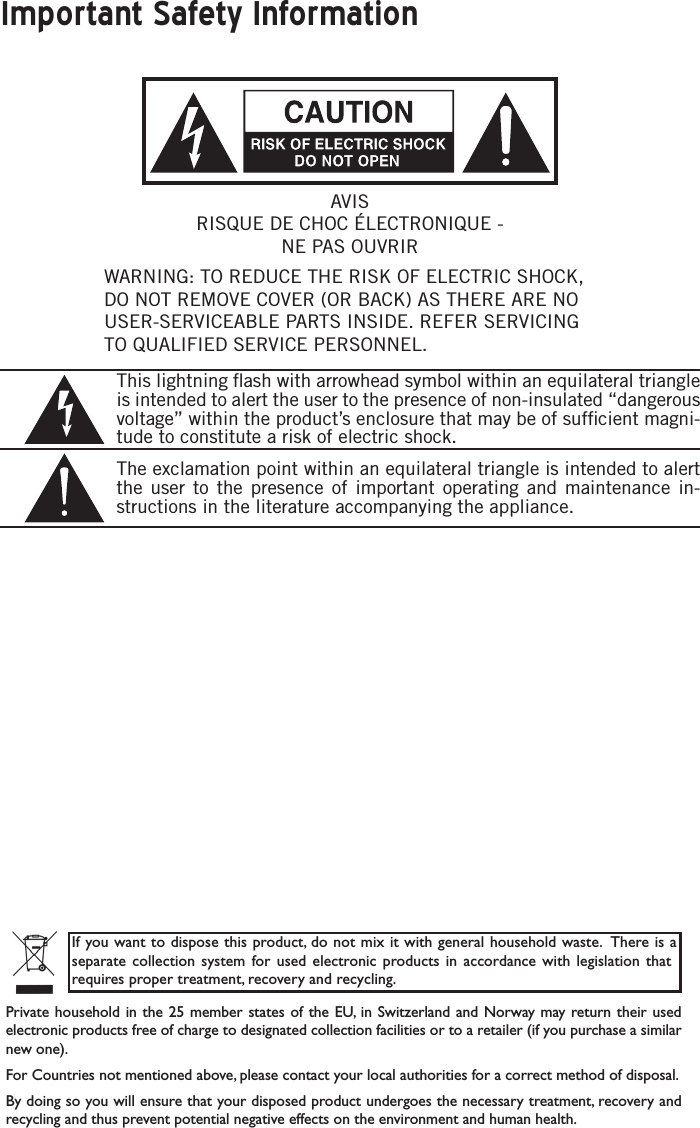 Important Safety InformationWARNING: TO REDUCE THE RISK OF ELECTRIC SHOCK, DO NOT REMOVE COVER (OR BACK) AS THERE ARE NO USER-SERVICEABLE PARTS INSIDE. REFER SERVICING TO QUALIFIED SERVICE PERSONNEL.This lightning ﬂash with arrowhead symbol within an equilateral triangle is intended to alert the user to the presence of non-insulated “dangerous voltage” within the product’s enclosure that may be of sufﬁcient magni-tude to constitute a risk of electric shock.The exclamation point within an equilateral triangle is intended to alert the user to the presence of important operating and maintenance in-structions in the literature accompanying the appliance.If you want to dispose this product, do not mix it with general household waste.  There is a separate collection system for  used  electronic  products  in accordance  with  legislation  that requires proper treatment, recovery and recycling.Private household in the  25 member states of the EU, in Switzerland and Norway may return their used electronic products free of charge to designated collection facilities or to a retailer (if you purchase a similar new one).For Countries not mentioned above, please contact your local authorities for a correct method of disposal.By doing so you will ensure that your disposed product undergoes the necessary treatment, recovery and recycling and thus prevent potential negative effects on the environment and human health.AVISRISQUE DE CHOC ÉLECTRONIQUE - NE PAS OUVRIR