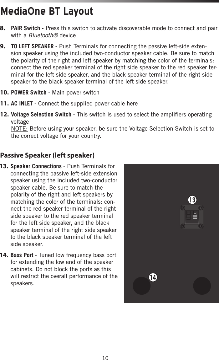 10Passive Speaker (left speaker)8.   PAIR Switch - Press this switch to activate discoverable mode to connect and pair with a Bluetooth® device9.   TO LEFT SPEAKER - Push Terminals for connecting the passive left-side exten-sion speaker using the included two-conductor speaker cable. Be sure to match the polarity of the right and left speaker by matching the color of the terminals: connect the red speaker terminal of the right side speaker to the red speaker ter-minal for the left side speaker, and the black speaker terminal of the right side speaker to the black speaker terminal of the left side speaker.  10.  POWER Switch - Main power switch11.   AC INLET - Connect the supplied power cable here12.   Voltage Selection Switch - This switch is used to select the amplifiers operating voltage NOTE: Before using your speaker, be sure the Voltage Selection Switch is set to the correct voltage for your country.MediaOne BT Layout13.   Speaker  Connections  - Push Terminals for connecting the passive left-side extension speaker using the included two-conductor speaker cable. Be sure to match the polarity of the right and left speakers by matching the color of the terminals: con-nect the red speaker terminal of the right side speaker to the red speaker terminal for the left side speaker, and the black speaker terminal of the right side speaker to the black speaker terminal of the left side speaker.  14.   Bass  Port  - Tuned low frequency bass port for extending the low end of the speaker cabinets. Do not block the ports as this will restrict the overall performance of the speakers.