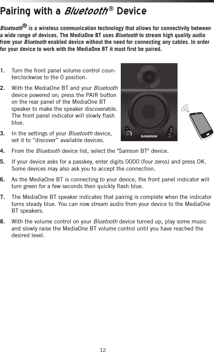 12Pairing with a Bluetooth® DeviceBluetooth® is a wireless communication technology that allows for connectivity between a wide range of devices. The MediaOne BT uses Bluetooth to stream high quality audio from your Bluetooth enabled device without the need for connecting any cables. In order for your device to work with the MediaOne BT it must first be paired. 1.  Turn the front panel volume control coun-terclockwise to the 0 position.2.  With the MediaOne BT and your Bluetooth device powered on; press the PAIR button on the rear panel of the MediaOne BT speaker to make the speaker discoverable. The front panel indicator will slowly flash blue. 3.  In the settings of your Bluetooth device, set it to “discover” available devices.4.  From the Bluetooth device list, select the &quot;Samson BT&quot; device.5.  If your device asks for a passkey, enter digits 0000 (four zeros) and press OK. Some devices may also ask you to accept the connection.6.  As the MediaOne BT is connecting to your device, the front panel indicator will turn green for a few seconds then quickly flash blue. 7.  The MediaOne BT speaker indicates that pairing is complete when the indicator turns steady blue. You can now stream audio from your device to the MediaOne BT speakers.8.  With the volume control on your Bluetooth device turned up, play some music and slowly raise the MediaOne BT volume control until you have reached the desired level.