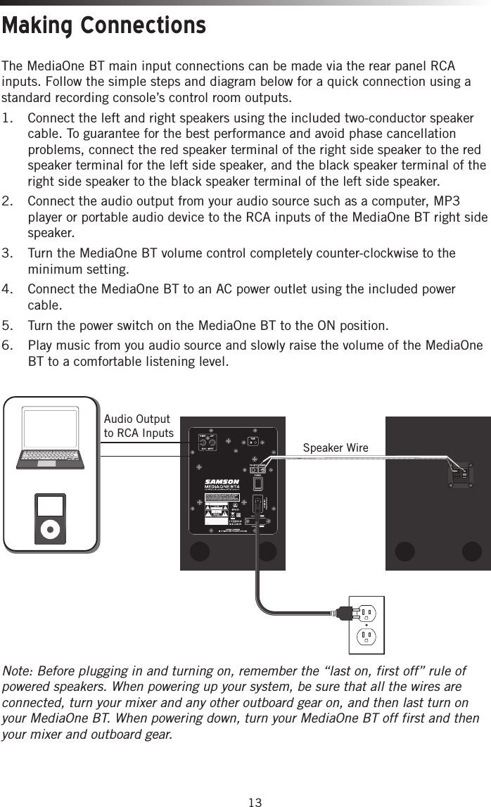 13Making ConnectionsThe MediaOne BT  main input connections can be made via the rear panel RCA inputs. Follow the simple steps and diagram below for a quick connection using a standard recording console’s control room outputs.1.  Connect the left and right speakers using the included two-conductor speaker cable. To guarantee for the best performance and avoid phase cancellation problems, connect the red speaker terminal of the right side speaker to the red speaker terminal for the left side speaker, and the black speaker terminal of the right side speaker to the black speaker terminal of the left side speaker.  2.  Connect the audio output from your audio source such as a computer, MP3 player or portable audio device to the RCA inputs of the MediaOne BT right side speaker. 3.  Turn the MediaOne BT volume control completely counter-clockwise to the minimum setting. 4.  Connect the MediaOne BT to an AC power outlet using the included power cable. 5.  Turn the power switch on the MediaOne BT to the ON position.6.  Play music from you audio source and slowly raise the volume of the MediaOne BT to a comfortable listening level. Note: Before plugging in and turning on, remember the “last on, first off” rule of powered speakers. When powering up your system, be sure that all the wires are connected, turn your mixer and any other outboard gear on, and then last turn on your MediaOne BT. When powering down, turn your MediaOne BT off first and then your mixer and outboard gear. Speaker WireTHIS DEVICE COMPLIES WITH PART 15 OF THE FCC RULES. OPERATION IS SUBJECT TO THE FOLLOWING TWO CONDITIONS: (1) THIS DEVICE MUST NOT CAUSE HARMFUL INTERFERENCE, AND (2) THIS DEVICE MUST ACCEPT ANY INTERFERENCE RECEIVED, INCLUDING INTERFERENCE THAT MAY CAUSE UNDESIRED OPERATION. SUITABLE FOR HOME OR OFFICE USE. Audio Output to RCA Inputs