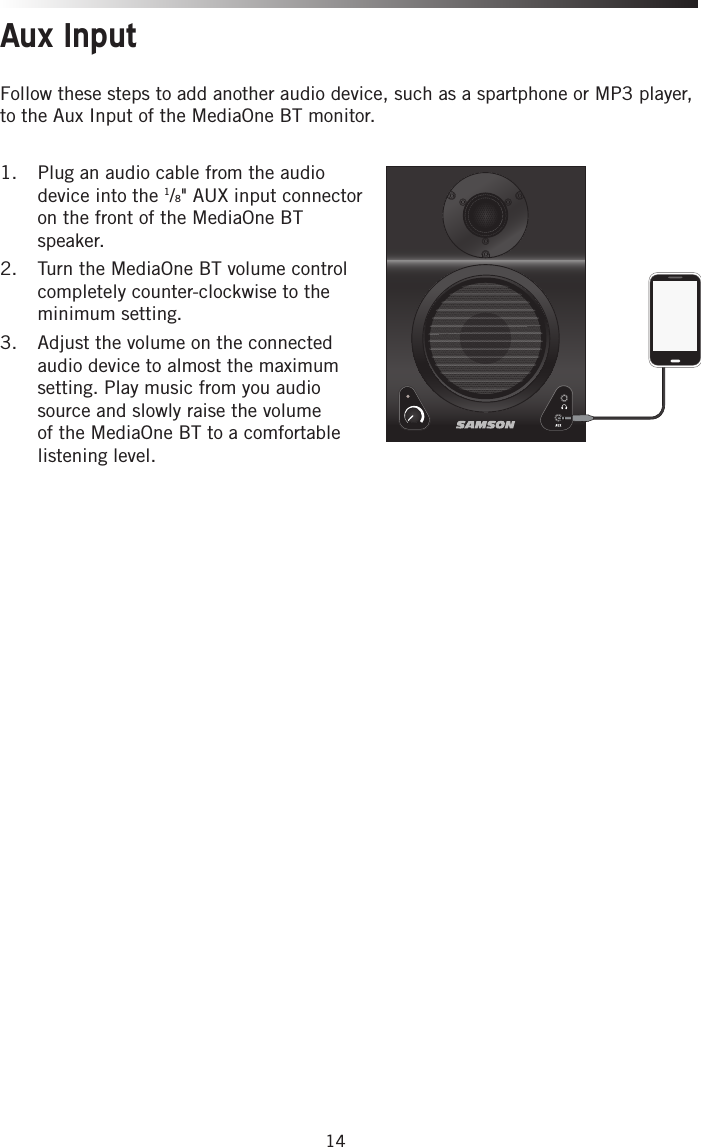 14Aux InputFollow these steps to add another audio device, such as a spartphone or MP3 player, to the Aux Input of the MediaOne BT monitor.1.  Plug an audio cable from the audio device into the 1/8&quot; AUX input connector on the front of the MediaOne BT speaker.2.  Turn the MediaOne BT volume control completely counter-clockwise to the minimum setting. 3.  Adjust the volume on the connected audio device to almost the maximum setting. Play music from you audio source and slowly raise the volume of the MediaOne BT to a comfortable listening level. 