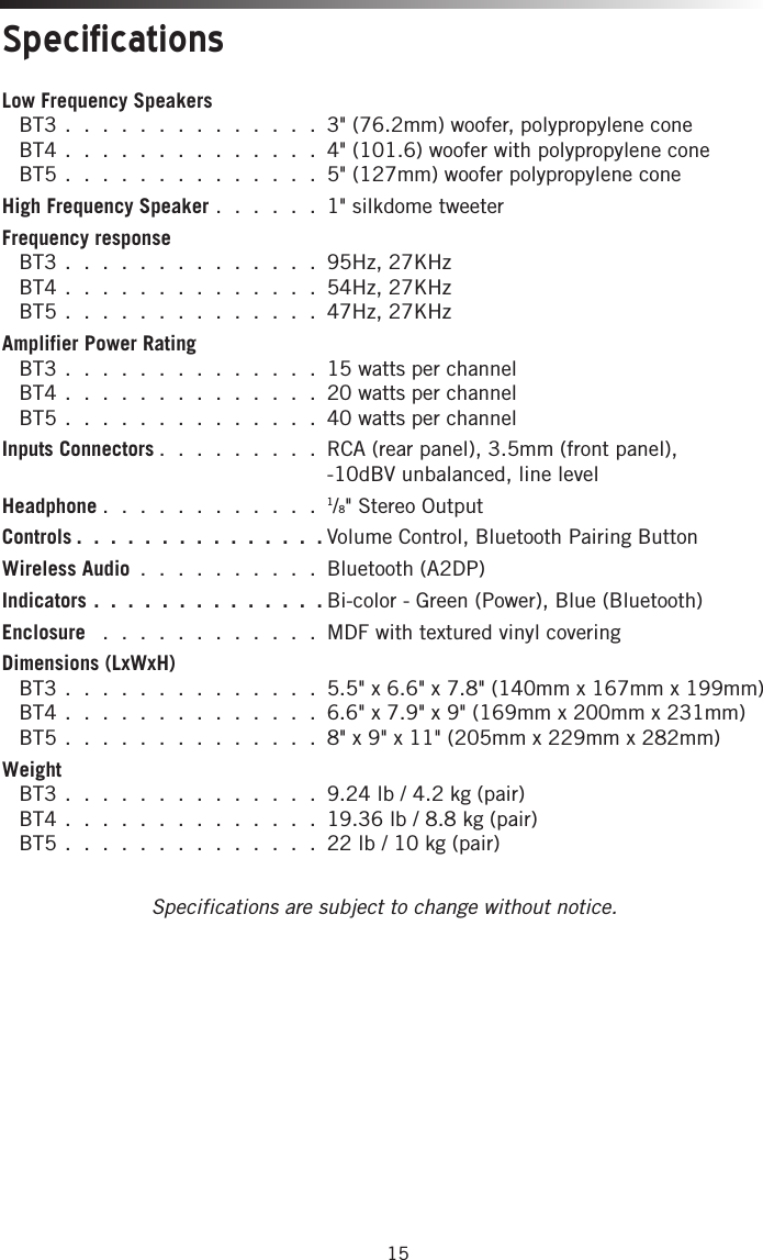 15Low Frequency Speakers  BT3 . . . . . . . . . . . . . .  3&quot; (76.2mm) woofer, polypropylene cone    BT4 . . . . . . . . . . . . . .  4&quot; (101.6) woofer with polypropylene cone   BT5 . . . . . . . . . . . . . .  5&quot; (127mm) woofer polypropylene cone High Frequency Speaker . . . . . . 1&quot; silkdome tweeterFrequency response  BT3 . . . . . . . . . . . . . . 95Hz, 27KHz   BT4 . . . . . . . . . . . . . . 54Hz, 27KHz   BT5 . . . . . . . . . . . . . . 47Hz, 27KHz Amplifier Power Rating  BT3 . . . . . . . . . . . . . . 15 watts per channel   BT4 . . . . . . . . . . . . . . 20 watts per channel   BT5 . . . . . . . . . . . . . . 40 watts per channelInputs Connectors . . . . . . . . .  RCA (rear panel), 3.5mm (front panel),  -10dBV unbalanced, line levelHeadphone . . . . . . . . . . . . 1/8&quot; Stereo OutputControls . . . . . . . . . . . . . . .Volume Control, Bluetooth Pairing ButtonWireless Audio . . . . . . . . . . Bluetooth (A2DP)Indicators . . . . . . . . . . . . . . Bi-color - Green (Power), Blue (Bluetooth)Enclosure  . . . . . . . . . . . . MDF with textured vinyl coveringDimensions (LxWxH)  BT3 . . . . . . . . . . . . . .  5.5&quot; x 6.6&quot; x 7.8&quot; (140mm x 167mm x 199mm) BT4 . . . . . . . . . . . . . . 6.6&quot; x 7.9&quot; x 9&quot; (169mm x 200mm x 231mm) BT5 . . . . . . . . . . . . . . 8&quot; x 9&quot; x 11&quot; (205mm x 229mm x 282mm)Weight  BT3 . . . . . . . . . . . . . . 9.24 lb / 4.2 kg (pair) BT4 . . . . . . . . . . . . . . 19.36 lb / 8.8 kg (pair) BT5 . . . . . . . . . . . . . . 22 lb / 10 kg (pair)Specifications are subject to change without notice.Specifications