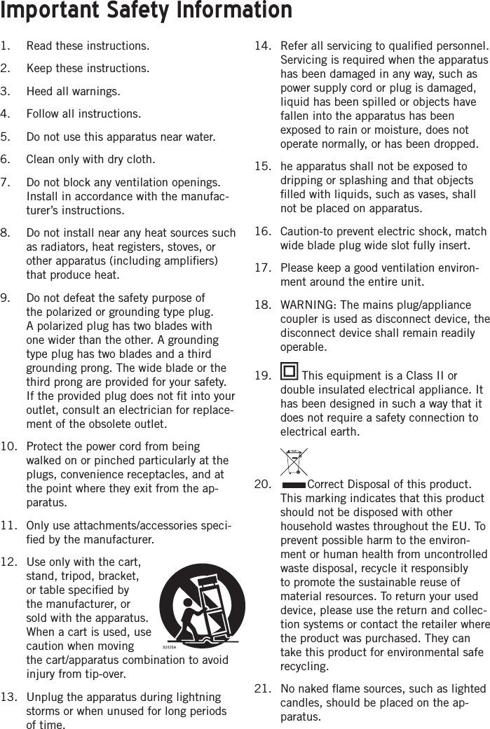 1.  Read these instructions.2.  Keep these instructions.3.  Heed all warnings.4.  Follow all instructions.5.  Do not use this apparatus near water.6.  Clean only with dry cloth.7.  Do not block any ventilation openings. Install in accordance with the manufac-turer’s instructions.8.  Do not install near any heat sources such as radiators, heat registers, stoves, or other apparatus (including ampliﬁers) that produce heat.9.  Do not defeat the safety purpose of the polarized or grounding type plug. A polarized plug has two blades with one wider than the other. A grounding type plug has two blades and a third grounding prong. The wide blade or the third prong are provided for your safety. If the provided plug does not ﬁt into your outlet, consult an electrician for replace-ment of the obsolete outlet.10.  Protect the power cord from being walked on or pinched particularly at the plugs, convenience receptacles, and at the point where they exit from the ap-paratus.11.  Only use attachments/accessories speci-ﬁed by the manufacturer.12.  Use only with the cart, stand, tripod, bracket, or table speciﬁed by the manufacturer, or sold with the apparatus. When a cart is used, use caution when moving the cart/apparatus combination to avoid injury from tip-over.13.  Unplug the apparatus during lightning storms or when unused for long periods of time.14.  Refer all servicing to qualiﬁed personnel. Servicing is required when the apparatus has been damaged in any way, such as power supply cord or plug is damaged, liquid has been spilled or objects have fallen into the apparatus has been exposed to rain or moisture, does not operate normally, or has been dropped.15.  he apparatus shall not be exposed to dripping or splashing and that objects ﬁlled with liquids, such as vases, shall not be placed on apparatus.16.  Caution-to prevent electric shock, match wide blade plug wide slot fully insert.17.  Please keep a good ventilation environ-ment around the entire unit.18.  WARNING: The mains plug/appliance coupler is used as disconnect device, the disconnect device shall remain readily operable.19.   This equipment is a Class II or double insulated electrical appliance. It has been designed in such a way that it does not require a safety connection to electrical earth.20.  Correct Disposal of this product. This marking indicates that this product should not be disposed with other household wastes throughout the EU. To prevent possible harm to the environ-ment or human health from uncontrolled waste disposal, recycle it responsibly to promote the sustainable reuse of material resources. To return your used device, please use the return and collec-tion systems or contact the retailer where the product was purchased. They can take this product for environmental safe recycling.21.  No naked ﬂame sources, such as lighted candles, should be placed on the ap-paratus.Important Safety Information