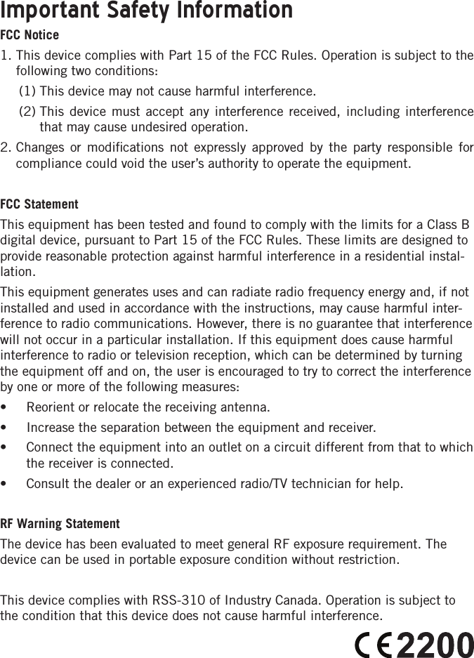 Important Safety InformationFCC Notice1.  This device complies with Part 15 of the FCC Rules. Operation is subject to the following two conditions:  (1) This device may not cause harmful interference.  (2)  This device must accept any interference received, including interference that may cause undesired operation.2.  Changes or modiﬁcations not expressly approved by the party responsible for compliance could void the user’s authority to operate the equipment.FCC Statement This equipment has been tested and found to comply with the limits for a Class B digital device, pursuant to Part 15 of the FCC Rules. These limits are designed to provide reasonable protection against harmful interference in a residential instal-lation.This equipment generates uses and can radiate radio frequency energy and, if not installed and used in accordance with the instructions, may cause harmful inter-ference to radio communications. However, there is no guarantee that interference will not occur in a particular installation. If this equipment does cause harmful interference to radio or television reception, which can be determined by turning the equipment off and on, the user is encouraged to try to correct the interference by one or more of the following measures:• Reorient or relocate the receiving antenna.• Increase the separation between the equipment and receiver.• Connect the equipment into an outlet on a circuit different from that to which the receiver is connected.• Consult the dealer or an experienced radio/TV technician for help.RF Warning StatementThe device has been evaluated to meet general RF exposure requirement. The device can be used in portable exposure condition without restriction.This device complies with RSS-310 of Industry Canada. Operation is subject to the condition that this device does not cause harmful interference.