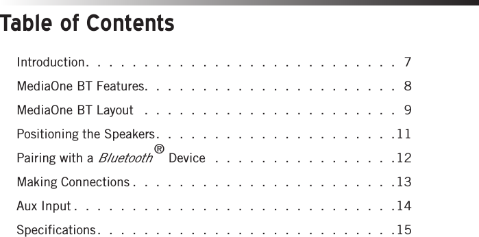 Table of ContentsIntroduction. . . . . . . . . . . . . . . . . . . . . . . . . . . 7MediaOne BT Features. . . . . . . . . . . . . . . . . . . . . . 8MediaOne BT Layout  . . . . . . . . . . . . . . . . . . . . . . 9Positioning the Speakers. . . . . . . . . . . . . . . . . . . . .11Pairing with a Bluetooth® Device . . . . . . . . . . . . . . . .12Making Connections . . . . . . . . . . . . . . . . . . . . . . .13Aux Input . . . . . . . . . . . . . . . . . . . . . . . . . . . .14Specifications. . . . . . . . . . . . . . . . . . . . . . . . . .15
