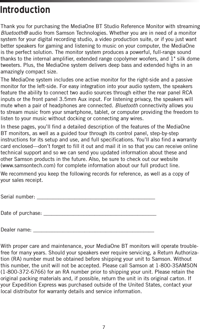 7Thank you for purchasing the MediaOne BT Studio Reference Monitor with streaming Bluetooth® audio from Samson Technologies. Whether you are in need of a monitor system for your digital recording studio, a video production suite, or if you just want better speakers for gaming and listening to music on your computer, the MediaOne is the perfect solution. The monitor system produces a powerful, full-range sound thanks to the internal amplifier, extended range copolymer woofers, and 1&quot; silk dome tweeters. Plus, the MediaOne system delivers deep bass and extended highs in an amazingly compact size. The MediaOne system includes one active monitor for the right-side and a passive monitor for the left-side. For easy integration into your audio system, the speakers feature the ability to connect two audio sources through either the rear panel RCA inputs or the front panel 3.5mm Aux input. For listening privacy, the speakers will mute when a pair of headphones are connected. Bluetooth connectivity allows you to stream music from your smartphone, tablet, or computer providing the freedom to listen to your music without docking or connecting any wires.In these pages, you’ll find a detailed description of the features of the MediaOne BT monitors, as well as a guided tour through its control panel, step-by-step instructions for its setup and use, and full specifications. You’ll also find a warranty card enclosed—don’t forget to fill it out and mail it in so that you can receive online technical support and so we can send you updated information about these and other Samson products in the future. Also, be sure to check out our website  (www.samsontech.com) for complete information about our full product line.We recommend you keep the following records for reference, as well as a copy of your sales receipt. Serial number: ____________________________________________Date of purchase: __________________________________________Dealer name: _____________________________________________With proper care and maintenance, your MediaOne BT monitors will operate trouble-free for many years. Should your speakers ever require servicing, a Return Authoriza-tion (RA) number must be obtained before shipping your unit to Samson. Without this number, the unit will not be accepted. Please call Samson at 1-800-3SAMSON (1-800-372-6766) for an RA number prior to shipping your unit. Please retain the original packing materials and, if possible, return the unit in its original carton. If your Expedition Express was purchased outside of the United States, contact your local distributor for warranty details and service information. Introduction