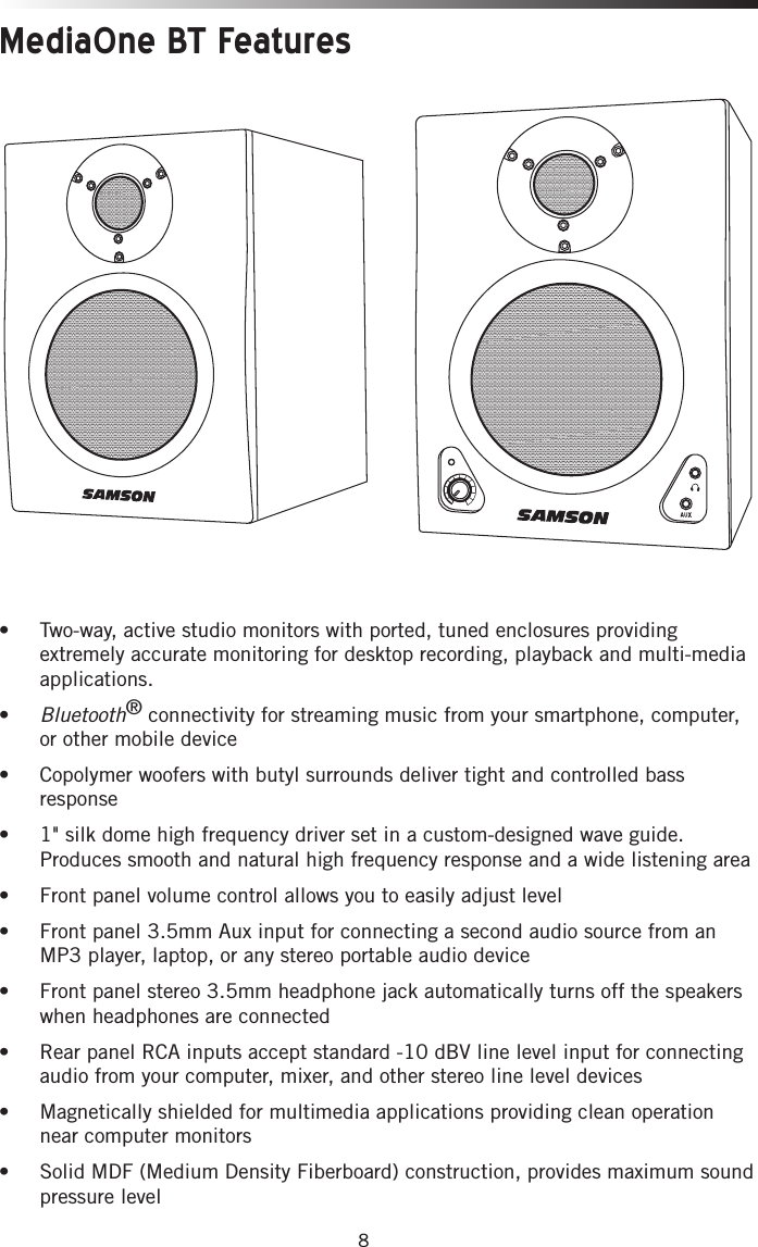 8MediaOne BT Features•  Two-way, active studio monitors with ported, tuned enclosures providing extremely accurate monitoring for desktop recording, playback and multi-media applications.• Bluetooth® connectivity for streaming music from your smartphone, computer, or other mobile device• Copolymer woofers with butyl surrounds deliver tight and controlled bass response• 1&quot; silk dome high frequency driver set in a custom-designed wave guide. Produces smooth and natural high frequency response and a wide listening area• Front panel volume control allows you to easily adjust level• Front panel 3.5mm Aux input for connecting a second audio source from an MP3 player, laptop, or any stereo portable audio device• Front panel stereo 3.5mm headphone jack automatically turns off the speakers when headphones are connected• Rear panel RCA inputs accept standard -10 dBV line level input for connecting audio from your computer, mixer, and other stereo line level devices• Magnetically shielded for multimedia applications providing clean operation near computer monitors• Solid MDF (Medium Density Fiberboard) construction, provides maximum sound pressure level