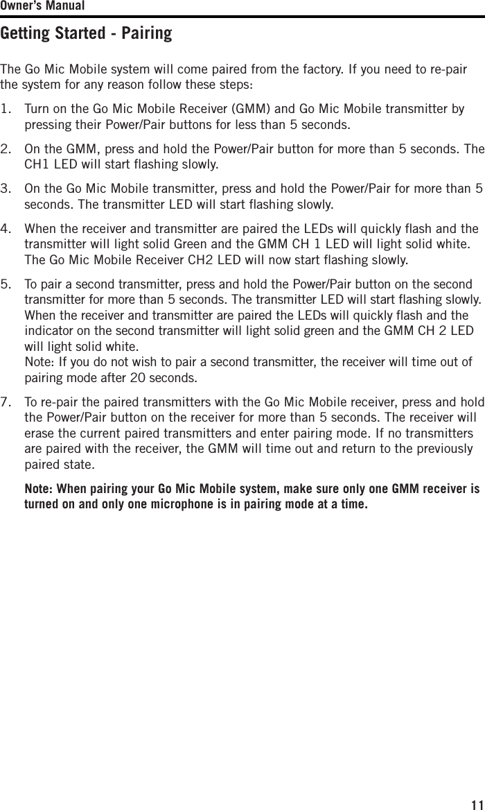 Owner’s Manual11Getting Started - PairingThe Go Mic Mobile system will come paired from the factory. If you need to re-pair the system for any reason follow these steps:1.   Turn on the Go Mic Mobile Receiver (GMM) and Go Mic Mobile transmitter by pressing their Power/Pair buttons for less than 5 seconds.2.   On the GMM, press and hold the Power/Pair button for more than 5 seconds. The CH1 LED will start ﬂashing slowly. 3.   On the Go Mic Mobile transmitter, press and hold the Power/Pair for more than 5 seconds. The transmitter LED will start ﬂashing slowly. 4.   When the receiver and transmitter are paired the LEDs will quickly ﬂash and the transmitter will light solid Green and the GMM CH 1 LED will light solid white. The Go Mic Mobile Receiver CH2 LED will now start ﬂashing slowly. 5.   To pair a second transmitter, press and hold the Power/Pair button on the second transmitter for more than 5 seconds. The transmitter LED will start ﬂashing slowly. When the receiver and transmitter are paired the LEDs will quickly ﬂash and the indicator on the second transmitter will light solid green and the GMM CH 2 LED will light solid white. Note: If you do not wish to pair a second transmitter, the receiver will time out of pairing mode after 20 seconds.  7.    To re-pair the paired transmitters with the Go Mic Mobile receiver, press and hold the Power/Pair button on the receiver for more than 5 seconds. The receiver will erase the current paired transmitters and enter pairing mode. If no transmitters are paired with the receiver, the GMM will time out and return to the previously paired state.  Note: When pairing your Go Mic Mobile system, make sure only one GMM receiver is turned on and only one microphone is in pairing mode at a time.