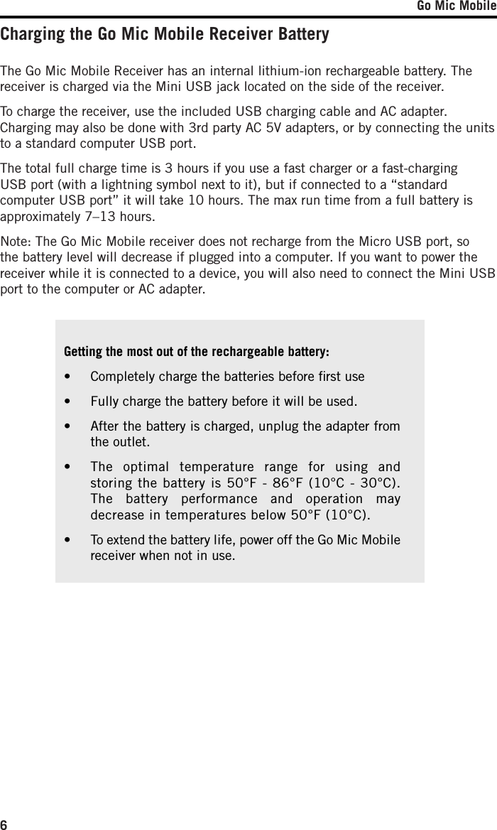 Go Mic Mobile6Charging the Go Mic Mobile Receiver BatteryGetting the most out of the rechargeable battery:•  Completely charge the batteries before ﬁrst use•  Fully charge the battery before it will be used.•  After the battery is charged, unplug the adapter from the outlet.•  The optimal temperature range for using and storing the battery is 50°F - 86°F (10°C - 30°C). The battery performance and operation may decrease in temperatures below 50°F (10°C).•  To extend the battery life, power off the Go Mic Mobile receiver when not in use. The Go Mic Mobile Receiver has an internal lithium-ion rechargeable battery. The receiver is charged via the Mini USB jack located on the side of the receiver. To charge the receiver, use the included USB charging cable and AC adapter. Charging may also be done with 3rd party AC 5V adapters, or by connecting the units to a standard computer USB port.The total full charge time is 3 hours if you use a fast charger or a fast-charging USB port (with a lightning symbol next to it), but if connected to a “standard computer USB port” it will take 10 hours. The max run time from a full battery is approximately 7–13 hours.Note: The Go Mic Mobile receiver does not recharge from the Micro USB port, so the battery level will decrease if plugged into a computer. If you want to power the receiver while it is connected to a device, you will also need to connect the Mini USB port to the computer or AC adapter.