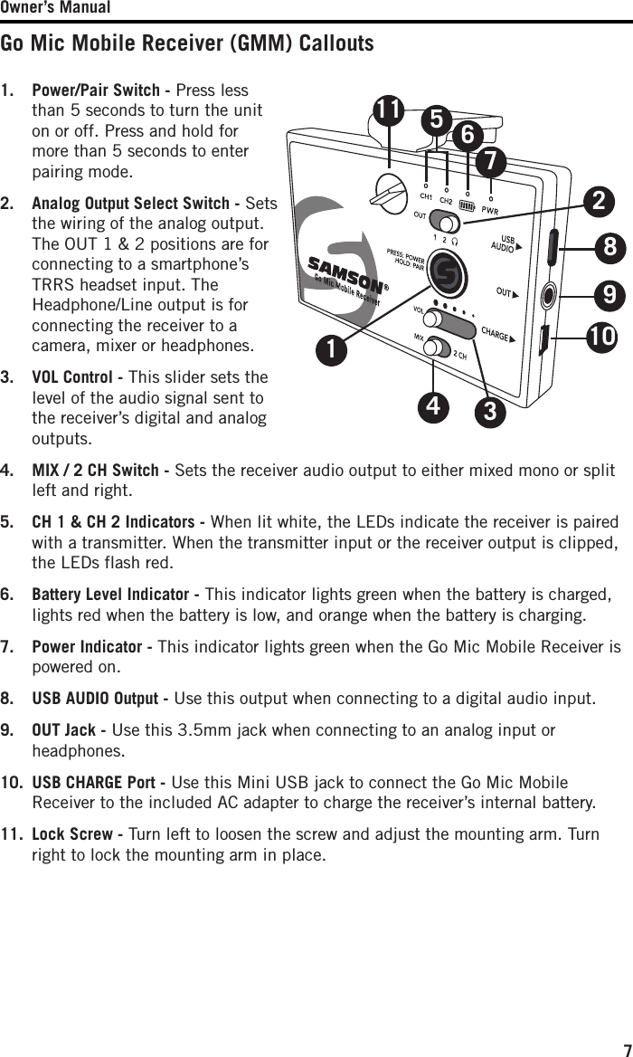 Owner’s Manual71.  Power/Pair Switch - Press less than 5 seconds to turn the unit on or off. Press and hold for more than 5 seconds to enter pairing mode. 2.   Analog Output Select Switch - Sets the wiring of the analog output. The OUT 1 &amp; 2 positions are for connecting to a smartphone’s TRRS headset input. The Headphone/Line output is for connecting the receiver to a camera, mixer or headphones.3.   VOL Control - This slider sets the level of the audio signal sent to the receiver’s digital and analog outputs.4.   MIX / 2 CH Switch - Sets the receiver audio output to either mixed mono or split left and right.5.   CH 1 &amp; CH 2 Indicators - When lit white, the LEDs indicate the receiver is paired with a transmitter. When the transmitter input or the receiver output is clipped, the LEDs flash red.6.  Battery Level Indicator - This indicator lights green when the battery is charged, lights red when the battery is low, and orange when the battery is charging.7.   Power Indicator - This indicator lights green when the Go Mic Mobile Receiver is powered on.8.   USB AUDIO Output - Use this output when connecting to a digital audio input.9.   OUT Jack - Use this 3.5mm jack when connecting to an analog input or headphones. 10.   USB CHARGE Port - Use this Mini USB jack to connect the Go Mic Mobile Receiver to the included AC adapter to charge the receiver’s internal battery.11.  Lock Screw - Turn left to loosen the screw and adjust the mounting arm. Turn right to lock the mounting arm in place. Go Mic Mobile Receiver (GMM) Callouts1013425698117