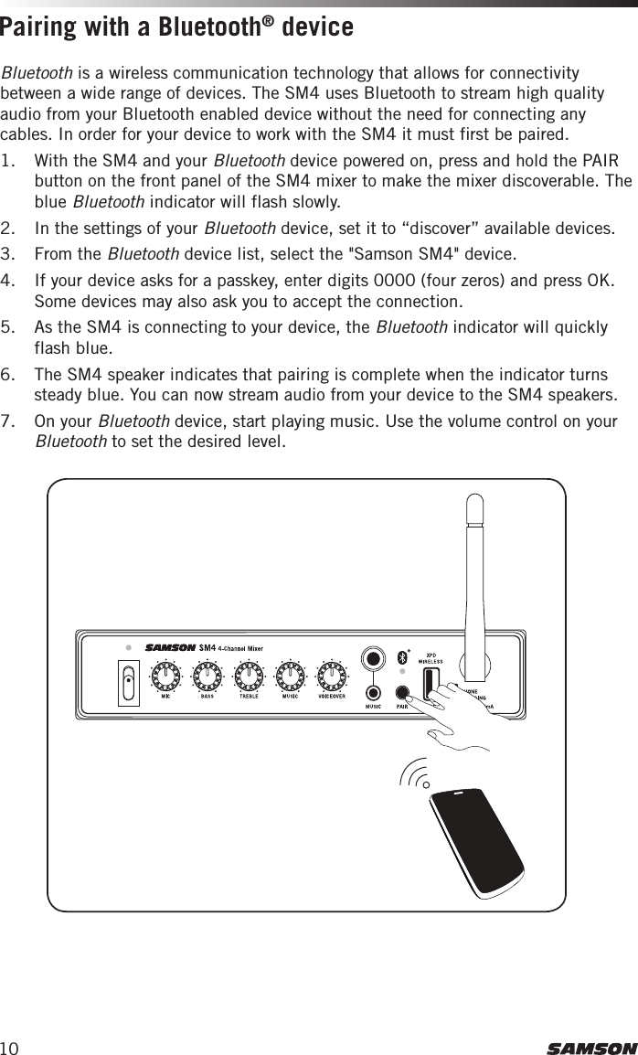 10Bluetooth is a wireless communication technology that allows for connectivity between a wide range of devices. The SM4 uses Bluetooth to stream high quality audio from your Bluetooth enabled device without the need for connecting any cables. In order for your device to work with the SM4 it must first be paired. 1.  With the SM4 and your Bluetooth device powered on, press and hold the PAIR button on the front panel of the SM4 mixer to make the mixer discoverable. The blue Bluetooth indicator will flash slowly. 2.  In the settings of your Bluetooth device, set it to “discover” available devices.3.  From the Bluetooth device list, select the &quot;Samson SM4&quot; device.4.  If your device asks for a passkey, enter digits 0000 (four zeros) and press OK. Some devices may also ask you to accept the connection.5.  As the SM4 is connecting to your device, the Bluetooth indicator will quickly flash blue. 6.  The SM4 speaker indicates that pairing is complete when the indicator turns steady blue. You can now stream audio from your device to the SM4 speakers.7.  On your Bluetooth device, start playing music. Use the volume control on your Bluetooth to set the desired level.Pairing with a Bluetooth® device