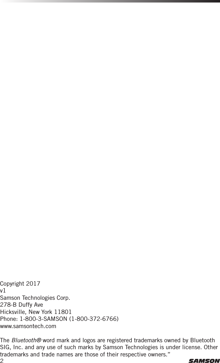 2Copyright 2017v1Samson Technologies Corp.278-B Duffy AveHicksville, New York 11801Phone: 1-800-3-SAMSON (1-800-372-6766)www.samsontech.comThe Bluetooth® word mark and logos are registered trademarks owned by Bluetooth SIG, Inc. and any use of such marks by Samson Technologies is under license. Other trademarks and trade names are those of their respective owners.”
