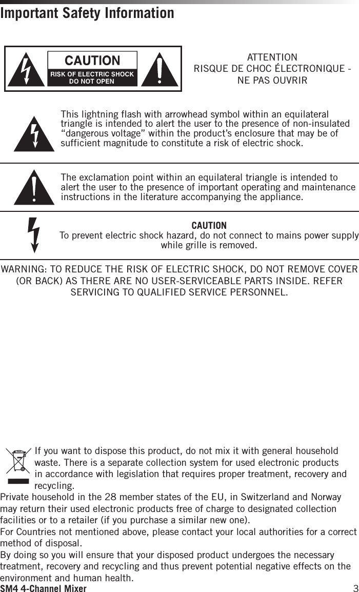 SM4 4-Channel Mixer 3Important Safety Information If you want to dispose this product, do not mix it with general household waste. There is a separate collection system for used electronic products in accordance with legislation that requires proper treatment, recovery and recycling.Private household in the 28 member states of the EU, in Switzerland and Norway may return their used electronic products free of charge to designated collection facilities or to a retailer (if you purchase a similar new one).For Countries not mentioned above, please contact your local authorities for a correct method of disposal.By doing so you will ensure that your disposed product undergoes the necessary treatment, recovery and recycling and thus prevent potential negative effects on the environment and human health.WARNING: TO REDUCE THE RISK OF ELECTRIC SHOCK, DO NOT REMOVE COVER (OR BACK) AS THERE ARE NO USER-SERVICEABLE PARTS INSIDE. REFER SERVICING TO QUALIFIED SERVICE PERSONNEL.This lightning flash with arrowhead symbol within an equilateral triangle is intended to alert the user to the presence of non-insulated “dangerous voltage” within the product’s enclosure that may be of sufficient magnitude to constitute a risk of electric shock.The exclamation point within an equilateral triangle is intended to alert the user to the presence of important operating and maintenance instructions in the literature accompanying the appliance.ATTENTIONRISQUE DE CHOC ÉLECTRONIQUE - NE PAS OUVRIRCAUTIONTo prevent electric shock hazard, do not connect to mains power supply while grille is removed.