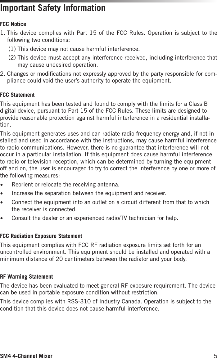 SM4 4-Channel Mixer 5Important Safety InformationFCC Notice1.  This device complies with Part 15 of the FCC Rules. Operation is subject to the following two conditions:  (1) This device may not cause harmful interference.  (2)  This device must accept any interference received, including interference that may cause undesired operation.2.  Changes or modiﬁcations not expressly approved by the party responsible for com-pliance could void the user’s authority to operate the equipment.FCC Statement This equipment has been tested and found to comply with the limits for a Class B digital device, pursuant to Part 15 of the FCC Rules. These limits are designed to provide reasonable protection against harmful interference in a residential installa-tion.This equipment generates uses and can radiate radio frequency energy and, if not in-stalled and used in accordance with the instructions, may cause harmful interference to radio communications. However, there is no guarantee that interference will not occur in a particular installation. If this equipment does cause harmful interference to radio or television reception, which can be determined by turning the equipment off and on, the user is encouraged to try to correct the interference by one or more of the following measures:•  Reorient or relocate the receiving antenna.•  Increase the separation between the equipment and receiver.•  Connect the equipment into an outlet on a circuit different from that to which the receiver is connected.•  Consult the dealer or an experienced radio/TV technician for help.FCC Radiation Exposure StatementThis equipment complies with FCC RF radiation exposure limits set forth for an uncontrolled environment. This equipment should be installed and operated with a minimum distance of 20 centimeters between the radiator and your body.RF Warning StatementThe device has been evaluated to meet general RF exposure requirement. The device can be used in portable exposure condition without restriction.This device complies with RSS-310 of Industry Canada. Operation is subject to the condition that this device does not cause harmful interference.