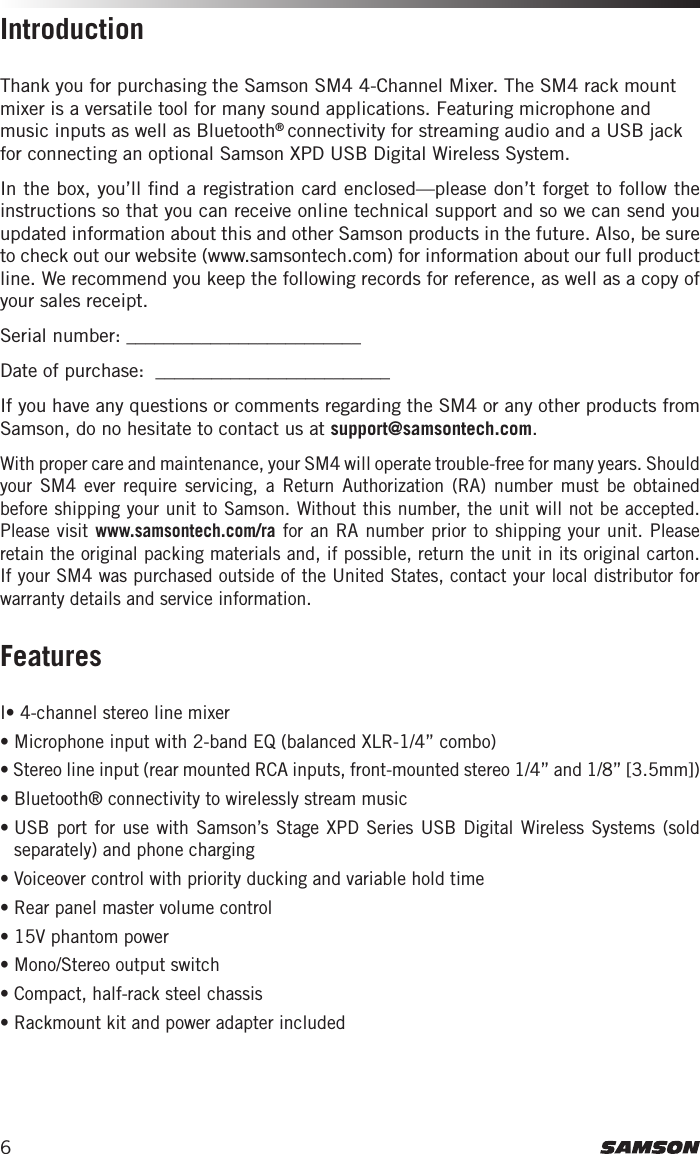 6Thank you for purchasing the Samson SM4 4-Channel Mixer. The SM4 rack mount mixer is a versatile tool for many sound applications. Featuring microphone and music inputs as well as Bluetooth® connectivity for streaming audio and a USB jack for connecting an optional Samson XPD USB Digital Wireless System.In the box, you’ll ﬁnd a registration card enclosed—please don’t forget to follow the instructions so that you can receive online technical support and so we can send you updated information about this and other Samson products in the future. Also, be sure to check out our website (www.samsontech.com) for information about our full product line. We recommend you keep the following records for reference, as well as a copy of your sales receipt. Serial number: _________________________   Date of purchase:  _________________________If you have any questions or comments regarding the SM4 or any other products from Samson, do no hesitate to contact us at support@samsontech.com.With proper care and maintenance, your SM4 will operate trouble-free for many years. Should your SM4 ever require servicing, a Return Authorization (RA) number must be obtained before shipping your unit to Samson. Without this number, the unit will not be accepted. Please visit www.samsontech.com/ra for an RA number prior to shipping your unit. Please retain the original packing materials and, if possible, return the unit in its original carton. If your SM4 was purchased outside of the United States, contact your local distributor for warranty details and service information.I• 4-channel stereo line mixer• Microphone input with 2-band EQ (balanced XLR-1/4” combo)• Stereo line input (rear mounted RCA inputs, front-mounted stereo 1/4” and 1/8” [3.5mm])• Bluetooth® connectivity to wirelessly stream music•  USB port for use with Samson’s Stage XPD Series USB Digital Wireless Systems (sold separately) and phone charging• Voiceover control with priority ducking and variable hold time• Rear panel master volume control• 15V phantom power• Mono/Stereo output switch• Compact, half-rack steel chassis• Rackmount kit and power adapter includedIntroductionFeatures