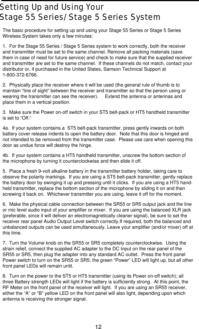 12Setting Up and Using YourStage 55 Series/Stage 5 Series SystemThe basic procedure for setting up and using your Stage 55 Series or Stage 5 SeriesWireless System takes only a few minutes:1.  For the Stage 55 Series / Stage 5 Series system to work correctly, both the receiverand transmitter must be set to the same channel. Remove all packing materials (savethem in case of need for future service) and check to make sure that the supplied receiverand transmitter are set to the same channel.  If these channels do not match, contact yourdistributor or, if purchased in the United States, Samson Technical Support at1-800-372-6766.2.  Physically place the receiver where it will be used (the general rule of thumb is tomaintain “line of sight” between the receiver and transmitter so that the person using orwearing the transmitter can see the receiver).   Extend the antenna or antennas andplace them in a vertical position.3.  Make sure the Power on-off switch in your ST5 belt-pack or HT5 handheld transmitteris set to “Off.”4a.  If your system contains a  ST5 belt-pack transmitter, press gently inwards on bothbattery cover release indents to open the battery door.  Note that this door is hinged andnot intended to be removed from the transmitter case.  Please use care when opening thisdoor as undue force will destroy the hinge.4b.  If your system contains a HT5 handheld transmitter, unscrew the bottom section ofthe microphone by turning it counterclockwise and then slide it off.5.  Place a fresh 9-volt alkaline battery in the transmitter battery holder, taking care toobserve the polarity markings.  If you are using a ST5 belt-pack transmitter, gently replacethe battery door by swinging it up and pressing until it clicks.  If you are using a HT5 hand-held transmitter, replace the bottom section of the microphone by sliding it on and thenscrewing it back on.  Whichever transmitter you are using, leave it off for the moment.6.  Make the physical cable connection between the SR55 or SR5 output jack and the lineor mic level audio input of your amplifier or mixer.  If you are using the balanced XLR jack(preferable, since it will deliver an electromagnetically cleaner signal), be sure to set thereceiver rear panel Audio Output Level switch correctly.If required, both the balanced andunbalanced outputs can be used simultaneously. Leave your amplifier (and/or mixer) off atthis time.7.  Turn the Volume knob on the SR55 or SR5 completely counterclockwise.  Using thestrain relief, connect the supplied AC adapter to the DC Input on the rear panel of theSR55 or SR5, then plug the adapter into any standard AC outlet.  Press the front panelPower switch to turn on the SR55 or SR5; the green “Power” LED will light up, but all otherfront panel LEDs will remain unlit.8.  Turn on the power to the ST5 or HT5 transmitter (using its Power on-off switch); allthree Battery strength LEDs will light if the battery is sufficiently strong.  At this point, theRF Meter on the front panel of the receiver will light.  If you are using an SR55 receiver,either the “A” or “B” yellow LED on the front panel will also light, depending upon whichantenna is receiving the stronger signal.