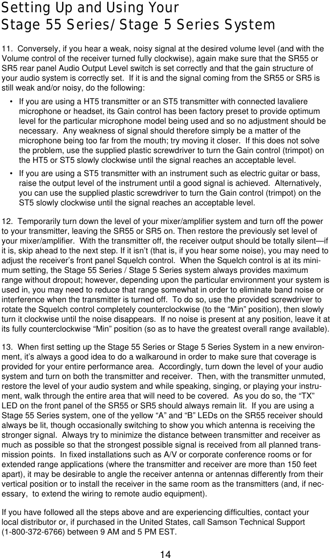 14Setting Up and Using YourStage 55 Series/Stage 5 Series System11.  Conversely, if you hear a weak, noisy signal at the desired volume level (and with theVolume control of the receiver turned fully clockwise), again make sure that the SR55 orSR5 rear panel Audio Output Level switch is set correctly and that the gain structure ofyour audio system is correctly set.  If it is and the signal coming from the SR55 or SR5 isstill weak and/or noisy, do the following:•If you are using a HT5 transmitter or an ST5 transmitter with connected lavalieremicrophone or headset, its Gain control has been factory preset to provide optimumlevel for the particular microphone model being used and so no adjustment should benecessary.  Any weakness of signal should therefore simply be a matter of themicrophone being too far from the mouth; try moving it closer.  If this does not solvethe problem, use the supplied plastic screwdriver to turn the Gain control (trimpot) onthe HT5 or ST5 slowly clockwise until the signal reaches an acceptable level.•If you are using a ST5 transmitter with an instrument such as electric guitar or bass,raise the output level of the instrument until a good signal is achieved.  Alternatively,you can use the supplied plastic screwdriver to turn the Gain control (trimpot) on theST5 slowly clockwise until the signal reaches an acceptable level.12.  Temporarily turn down the level of your mixer/amplifier system and turn off the powerto your transmitter, leaving the SR55 or SR5 on. Then restore the previously set level ofyour mixer/amplifier.  With the transmitter off, the receiver output should be totally silent—ifit is, skip ahead to the next step. If it isn’t (that is, if you hear some noise), you may need toadjust the receiver’s front panel Squelch control.  When the Squelch control is at its mini-mum setting, the Stage 55 Series / Stage 5 Series system always provides maximumrange without dropout; however, depending upon the particular environment your system isused in, you may need to reduce that range somewhat in order to eliminate band noise orinterference when the transmitter is turned off.  To do so, use the provided screwdriver torotate the Squelch control completely counterclockwise (to the “Min” position), then slowlyturn it clockwise until the noise disappears.  If no noise is present at any position, leave it atits fully counterclockwise “Min” position (so as to have the greatest overall range available).13.  When first setting up the Stage 55 Series or Stage 5 Series System in a new environ-ment, it’s always a good idea to do a walkaround in order to make sure that coverage isprovided for your entire performance area.  Accordingly, turn down the level of your audiosystem and turn on both the transmitter and receiver.  Then, with the transmitter unmuted,restore the level of your audio system and while speaking, singing, or playing your instru-ment, walk through the entire area that will need to be covered.  As you do so, the “TX”LED on the front panel of the SR55 or SR5 should always remain lit.  If you are using aStage 55 Series system, one of the yellow “A” and “B” LEDs on the SR55 receiver shouldalways be lit, though occasionally switching to show you which antenna is receiving thestronger signal.  Always try to minimize the distance between transmitter and receiver asmuch as possible so that the strongest possible signal is received from all planned trans-mission points.  In fixed installations such as A/V or corporate conference rooms or forextended range applications (where the transmitter and receiver are more than 150 feetapart), it may be desirable to angle the receiver antenna or antennas differently from theirvertical position or to install the receiver in the same room as the transmitters (and, if nec-essary,  to extend the wiring to remote audio equipment).If you have followed all the steps above and are experiencing difficulties, contact yourlocal distributor or, if purchased in the United States, call Samson Technical Support(1-800-372-6766) between 9 AM and 5 PM EST.