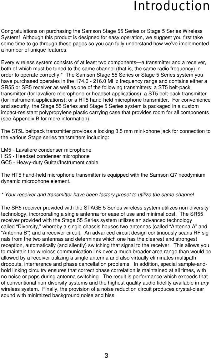 3IntroductionCongratulations on purchasing the Samson Stage 55 Series or Stage 5 Series WirelessSystem!  Although this product is designed for easy operation, we suggest you first takesome time to go through these pages so you can fully understand how we’ve implementeda number of unique features.Every wireless system consists of at least two components—a transmitter and a receiver,both of which must be tuned to the same channel (that is, the same radio frequency) inorder to operate correctly.*  The Samson Stage 55 Series or Stage 5 Series system youhave purchased operates in the 174.0 - 216.0 MHz frequency range and contains either aSR55 or SR5 receiver as well as one of the following transmitters: a ST5 belt-packtransmitter (for lavaliere microphone or headset applications); a ST5 belt-pack transmitter(for instrument applications); or a HT5 hand-held microphone transmitter.  For convenienceand security, the Stage 55 Series and Stage 5 Series system is packaged in a customimpact-resistant polypropylene plastic carrying case that provides room for all components(see Appendix B for more information).The ST5L beltpack transmitter provides a locking 3.5 mm mini-phone jack for connection tothe various Stage series transmitters including:LM5 - Lavaliere condenser microphoneHS5 - Headset condenser microphoneGC5 - Heavy-duty Guitar/Instrument cable The HT5 hand-held microphone transmitter is equipped with the Samson Q7 neodymiumdynamic microphone element.* Your receiver and transmitter have been factory preset to utilize the same channel.The SR5 receiver provided with the STAGE 5 Series wireless system utilizes non-diversitytechnology, incorporating a single antenna for ease of use and minimal cost.  The SR55receiver provided with the Stage 55 Series system utilizes an advanced technologycalled “Diversity,” whereby a single chassis houses two antennas (called “Antenna A” and“Antenna B”) and a receiver circuit.  An advanced circuit design continuously scans RF sig-nals from the two antennas and determines which one has the clearest and strongestreception, automatically (and silently) switching that signal to the receiver.  This allows youto maintain the wireless communication link over a much broader area range than would beallowed by a receiver utilizing a single antenna and also virtually eliminates multipathdropouts, interference and phase cancellation problems.  In addition, special sample-and-hold linking circuitry ensures that correct phase correlation is maintained at all times, withno noise or pops during antenna switching.  The result is performance which exceeds thatof conventional non-diversity systems and the highest quality audio fidelity available in anywireless system.  Finally, the provision of a noise reduction circuit produces crystal-clearsound with minimized background noise and hiss.