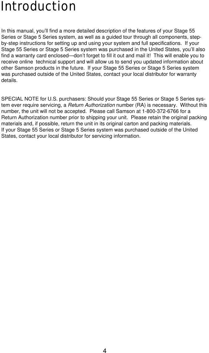 4IntroductionIn this manual, you’ll find a more detailed description of the features of your Stage 55Series or Stage 5 Series system, as well as a guided tour through all components, step-by-step instructions for setting up and using your system and full specifications.  If yourStage 55 Series or Stage 5 Series system was purchased in the United States, you’ll alsofind a warranty card enclosed—don’t forget to fill it out and mail it!  This will enable you toreceive online  technical support and will allow us to send you updated information aboutother Samson products in the future.  If your Stage 55 Series or Stage 5 Series systemwas purchased outside of the United States, contact your local distributor for warrantydetails.SPECIAL NOTE for U.S. purchasers: Should your Stage 55 Series or Stage 5 Series sys-tem ever require servicing, a Return Authorization number (RA) is necessary.  Without thisnumber, the unit will not be accepted.  Please call Samson at 1-800-372-6766 for aReturn Authorization number prior to shipping your unit.  Please retain the original packingmaterials and, if possible, return the unit in its original carton and packing materials.If your Stage 55 Series or Stage 5 Series system was purchased outside of the UnitedStates, contact your local distributor for servicing information.