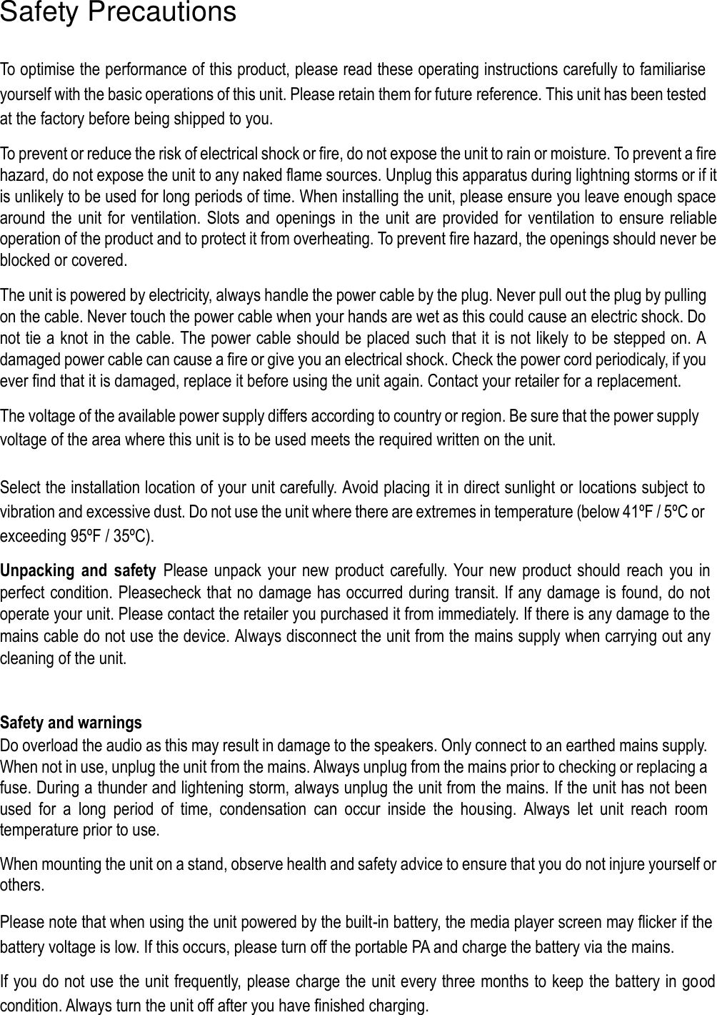  Safety Precautions  To optimise the performance of this product, please read these operating instructions carefully to familiarise yourself with the basic operations of this unit. Please retain them for future reference. This unit has been tested at the factory before being shipped to you.  To prevent or reduce the risk of electrical shock or fire, do not expose the unit to rain or moisture. To prevent a fire hazard, do not expose the unit to any naked flame sources. Unplug this apparatus during lightning storms or if it is unlikely to be used for long periods of time. When installing the unit, please ensure you leave enough space around the  unit for  ventilation. Slots and openings in the unit are provided for ventilation to ensure reliable operation of the product and to protect it from overheating. To prevent fire hazard, the openings should never be blocked or covered.  The unit is powered by electricity, always handle the power cable by the plug. Never pull out the plug by pulling on the cable. Never touch the power cable when your hands are wet as this could cause an electric shock. Do not tie a knot in the cable. The power cable should be placed such that it is not likely to be stepped on. A damaged power cable can cause a fire or give you an electrical shock. Check the power cord periodicaly, if you ever find that it is damaged, replace it before using the unit again. Contact your retailer for a replacement.  The voltage of the available power supply differs according to country or region. Be sure that the power supply voltage of the area where this unit is to be used meets the required written on the unit.   Select the installation location of your unit carefully. Avoid placing it in direct sunlight or locations subject to vibration and excessive dust. Do not use the unit where there are extremes in temperature (below 41ºF / 5ºC or exceeding 95ºF / 35ºC).  Unpacking  and  safety  Please  unpack  your new  product  carefully.  Your new product should  reach you in perfect condition. Pleasecheck that no damage has occurred during transit. If any damage is found, do not operate your unit. Please contact the retailer you purchased it from immediately. If there is any damage to the mains cable do not use the device. Always disconnect the unit from the mains supply when carrying out any cleaning of the unit.   Safety and warnings  Do overload the audio as this may result in damage to the speakers. Only connect to an earthed mains supply. When not in use, unplug the unit from the mains. Always unplug from the mains prior to checking or replacing a fuse. During a thunder and lightening storm, always unplug the unit from the mains. If the unit has not been used  for  a  long  period  of  time,  condensation  can  occur  inside  the  housing.  Always  let  unit  reach  room temperature prior to use.  When mounting the unit on a stand, observe health and safety advice to ensure that you do not injure yourself or others.  Please note that when using the unit powered by the built-in battery, the media player screen may flicker if the battery voltage is low. If this occurs, please turn off the portable PA and charge the battery via the mains.  If you do not use the unit frequently, please charge the unit every three months to keep the battery in good condition. Always turn the unit off after you have finished charging. 