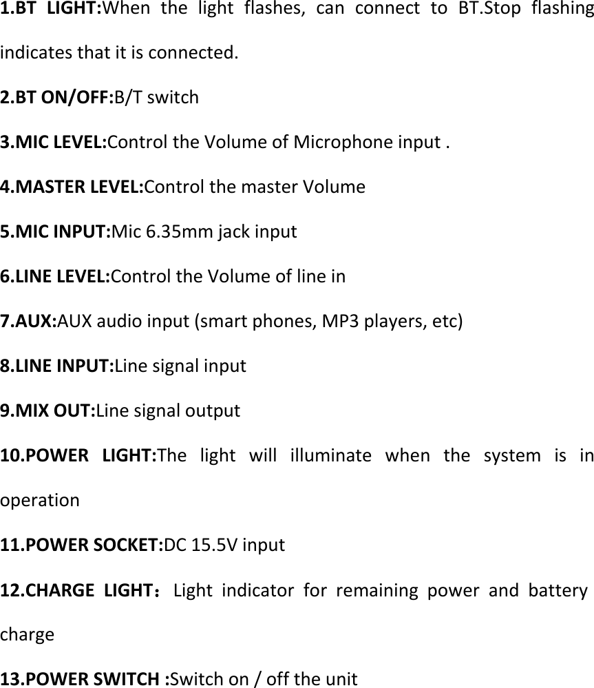 1.BT  LIGHT:When  the  light  flashes,  can  connect  to  BT.Stop  flashing indicates that it is connected. 2.BT ON/OFF:B/T switch 3.MIC LEVEL:Control the Volume of Microphone input . 4.MASTER LEVEL:Control the master Volume   5.MIC INPUT:Mic 6.35mm jack input 6.LINE LEVEL:Control the Volume of line in 7.AUX:AUX audio input (smart phones, MP3 players, etc) 8.LINE INPUT:Line signal input   9.MIX OUT:Line signal output   10.POWER  LIGHT:The  light  will  illuminate  when  the  system  is  in operation 11.POWER SOCKET:DC 15.5V input 12.CHARGE  LIGHT：Light  indicator  for  remaining  power  and  battery charge 13.POWER SWITCH :Switch on / off the unit      
