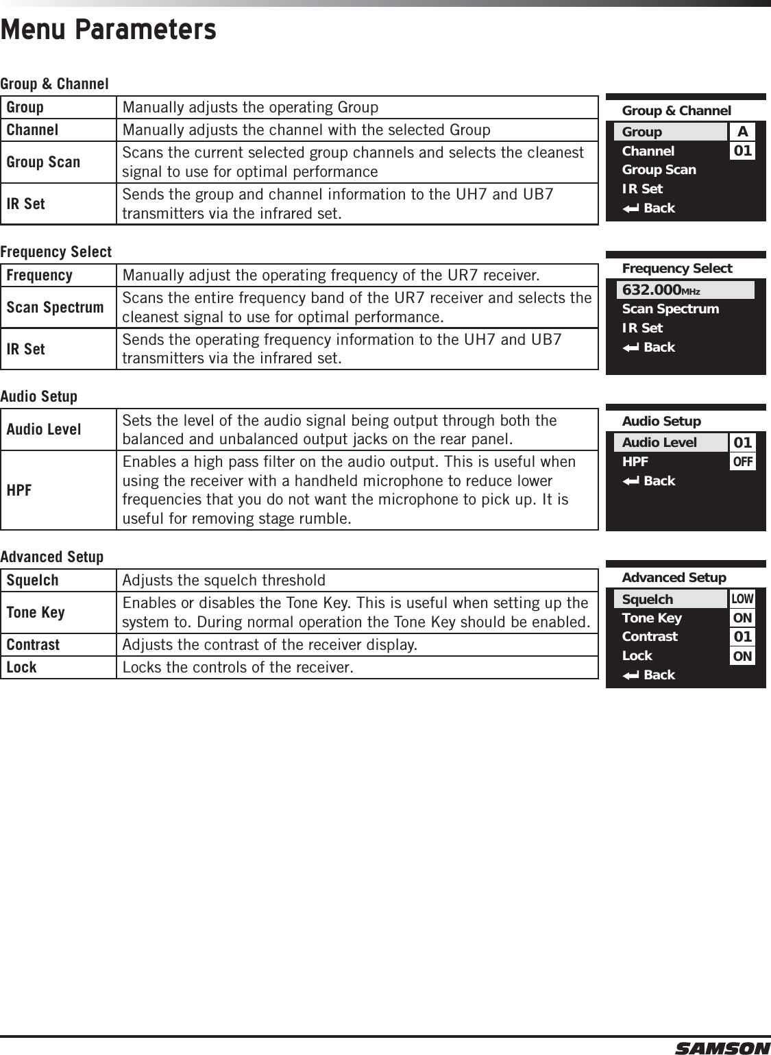 Menu ParametersGroup &amp; ChannelGroup Manually adjusts the operating GroupChannel Manually adjusts the channel with the selected GroupGroup Scan Scans the current selected group channels and selects the cleanest signal to use for optimal performanceIR Set Sends the group and channel information to the UH7 and UB7 transmitters via the infrared set.Frequency SelectFrequency Manually adjust the operating frequency of the UR7 receiver.Scan Spectrum Scans the entire frequency band of the UR7 receiver and selects the cleanest signal to use for optimal performance. IR Set Sends the operating frequency information to the UH7 and UB7 transmitters via the infrared set. Audio SetupAudio Level Sets the level of the audio signal being output through both the balanced and unbalanced output jacks on the rear panel. HPFEnables a high pass ﬁlter on the audio output. This is useful when using the receiver with a handheld microphone to reduce lower frequencies that you do not want the microphone to pick up. It is useful for removing stage rumble.  Advanced SetupSquelch Adjusts the squelch thresholdTone Key Enables or disables the Tone Key. This is useful when setting up the system to. During normal operation the Tone Key should be enabled. Contrast Adjusts the contrast of the receiver display.Lock Locks the controls of the receiver.01AGroup &amp; ChannelGroupChannelGroup ScanIR SetBackFrequency Select632.000MHzScan SpectrumIR SetBackOFF01Audio SetupAudio LevelHPF  Back01LOWAdvanced Setup SquelchTone KeyContrastLockBackONON