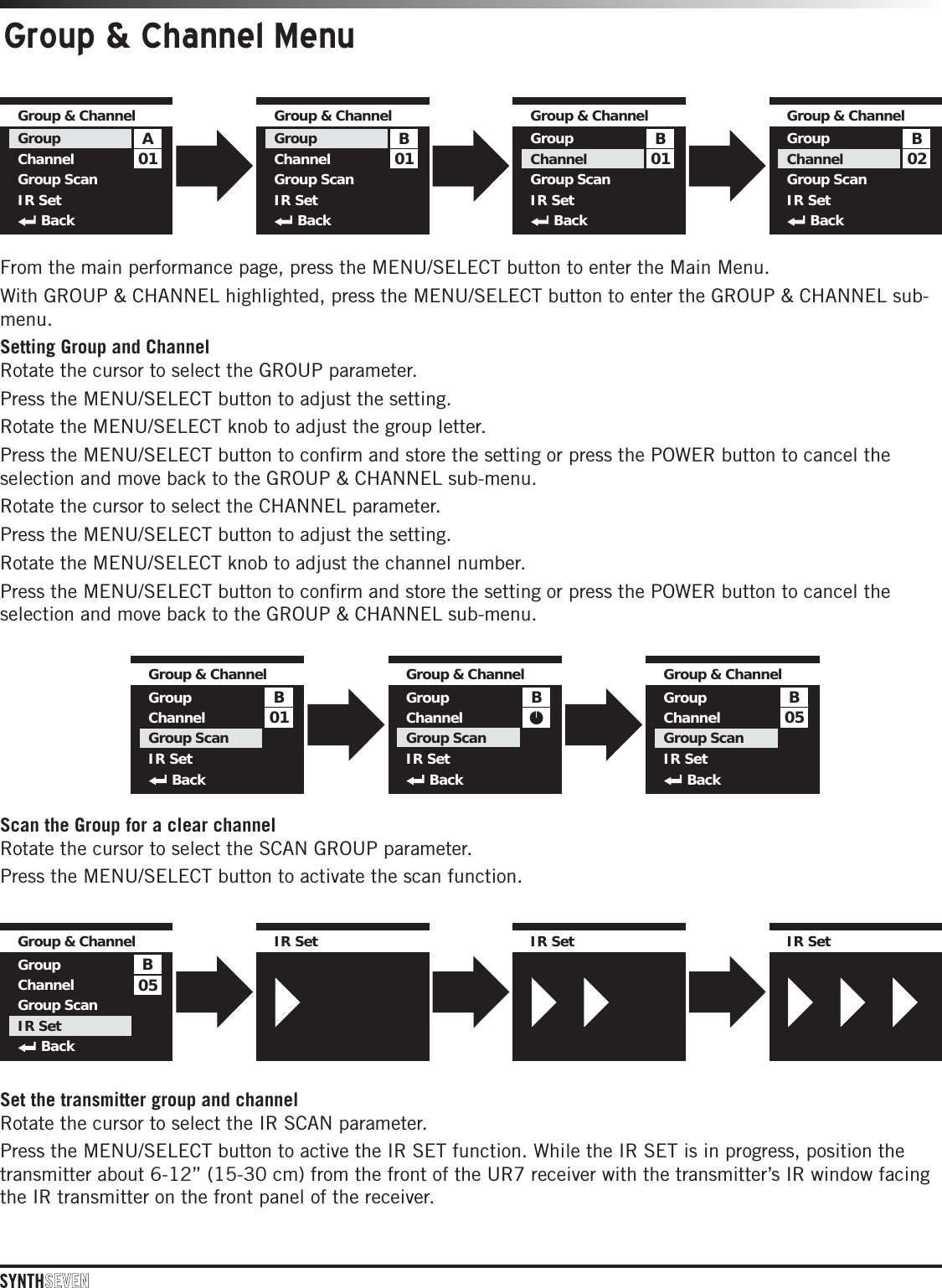 Group &amp; Channel Menu01AGroup &amp; ChannelGroupChannelGroup ScanIR SetBack01BGroup &amp; ChannelGroupChannelGroup ScanIR SetBack01BGroup &amp; ChannelGroupChannelGroup ScanIR SetBack02BGroup &amp; ChannelGroupChannelGroup ScanIR SetBack01BGroup &amp; ChannelGroupChannelGroup ScanIR SetBack05BGroup &amp; ChannelGroupChannelGroup ScanIR SetBackBGroup &amp; ChannelGroupChannelGroup ScanIR SetBack05BGroup &amp; ChannelGroupChannelGroup ScanIR SetBackIR SetIR SetIR Set IR SetIR SetIR Set IR SetIR SetIR SetFrom the main performance page, press the MENU/SELECT button to enter the Main Menu. With GROUP &amp; CHANNEL highlighted, press the MENU/SELECT button to enter the GROUP &amp; CHANNEL sub-menu.Setting Group and ChannelRotate the cursor to select the GROUP parameter.Press the MENU/SELECT button to adjust the setting. Rotate the MENU/SELECT knob to adjust the group letter. Press the MENU/SELECT button to conﬁrm and store the setting or press the POWER button to cancel the selection and move back to the GROUP &amp; CHANNEL sub-menu.Rotate the cursor to select the CHANNEL parameter.Press the MENU/SELECT button to adjust the setting.Rotate the MENU/SELECT knob to adjust the channel number.Press the MENU/SELECT button to conﬁrm and store the setting or press the POWER button to cancel the selection and move back to the GROUP &amp; CHANNEL sub-menu.Scan the Group for a clear channelRotate the cursor to select the SCAN GROUP parameter. Press the MENU/SELECT button to activate the scan function.Set the transmitter group and channelRotate the cursor to select the IR SCAN parameter. Press the MENU/SELECT button to active the IR SET function. While the IR SET is in progress, position the transmitter about 6-12” (15-30 cm) from the front of the UR7 receiver with the transmitter’s IR window facing the IR transmitter on the front panel of the receiver.