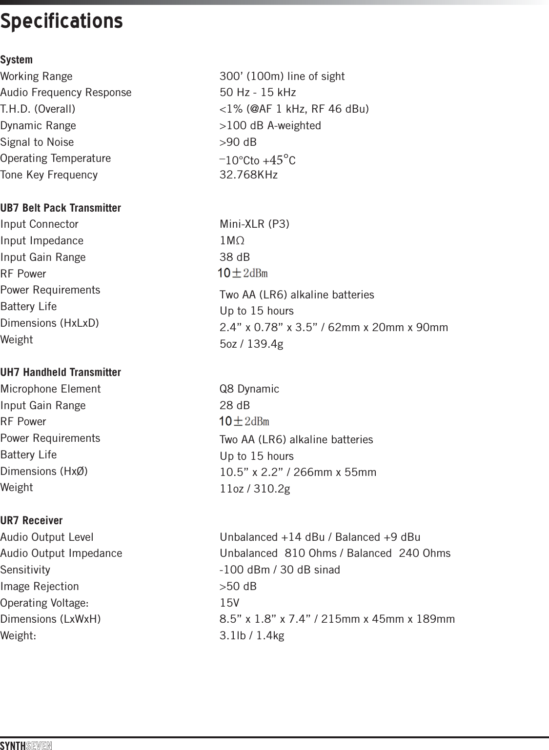 System Working Range   300’ (100m) line of sight  Audio Frequency Response   50 Hz - 15 kHz  T.H.D. (Overall)   &lt;1% (@AF 1 kHz, RF 46 dBu)  Dynamic Range   &gt;100 dB A-weighted  Signal to Noise   &gt;90 dB  Operating Temperature   –10°Cto +°C Tone Key Frequency   32.768KHz UB7 Belt Pack Transmitter Input Connector  Input Impedance Input Gain Range  RF Power  Power Requirements  Battery Life  Dimensions (HxLxD) Weight Mini-XLR (P3)  1MΩ  38 dB  E#N  Two AA (LR6) alkaline batteries  Up to 15 hours  2.4” x 0.78” x 3.5” / 62mm x 20mm x 90mm 5oz / 139.4g UH7 Handheld Transmitter Microphone Element  Input Gain Range  RF Power  Power Requirements  Battery Life  Dimensions (HxØ)  Weight  Q8 Dynamic  28 dB  E#N  Two AA (LR6) alkaline batteries Up to 15 hours 10.5” x 2.2” / 266mm x 55mm11oz / 310.2g UR7 Receiver  Audio Output Level  Unbalanced+14 dBu / Balanced +9 dBu Audio Output Impedance   Unbalanced  810 Ohms / Balanced  240 Ohms Sensitivity   -100 dBm / 30 dB sinad  Image Rejection   &gt;50 dB  Operating Voltage:   15V Dimensions (LxWxH)  8.5” x 1.8” x 7.4” / 215mm x 45mm x 189mm Weight:   3.1lb / 1.4kg Specifications