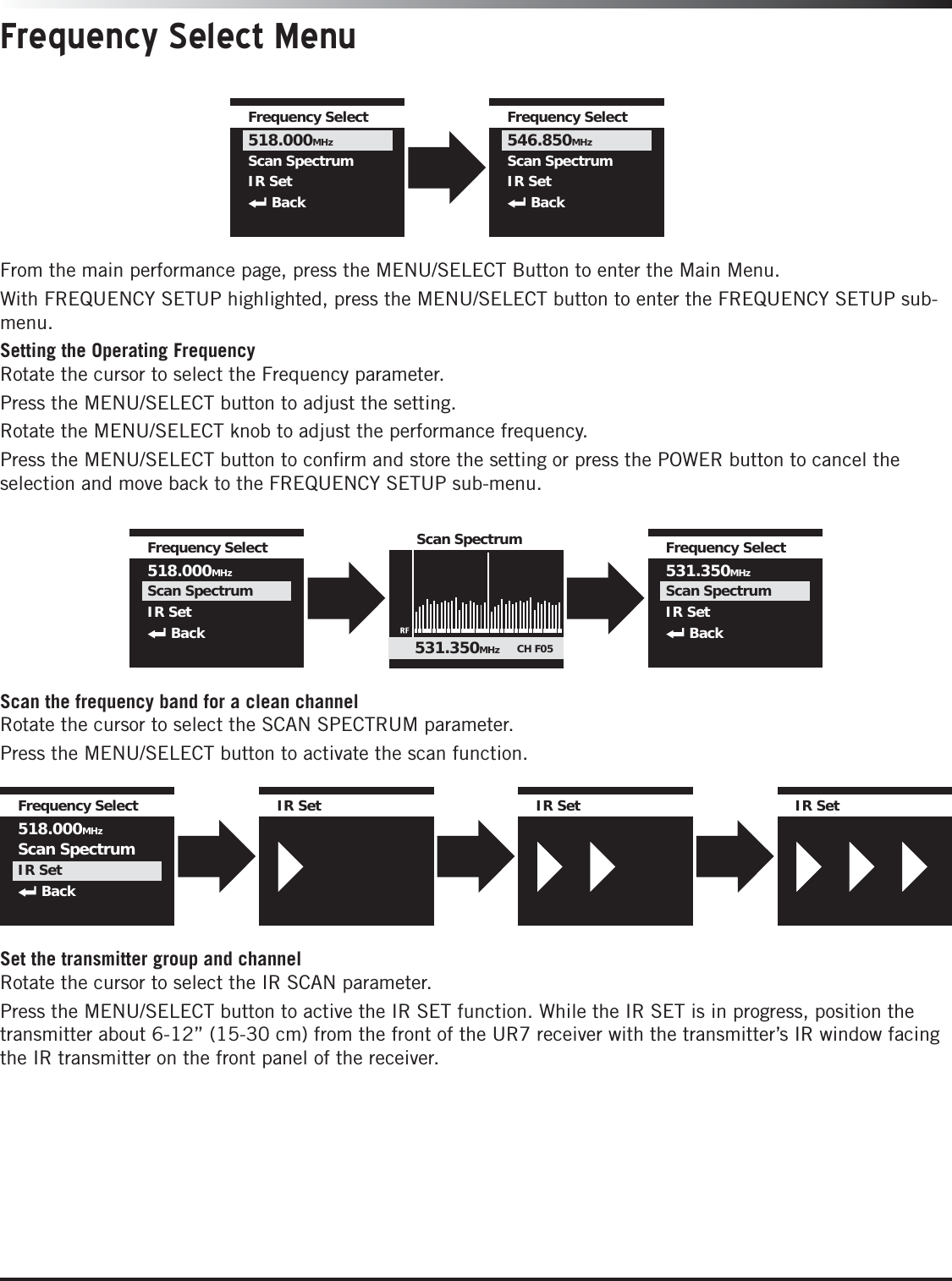 IR SetIR SetIR Set IR SetIR SetIR Set IR SetIR SetIR SetFrequency Select518.000MHzScan SpectrumIR SetBackFrequency Select MenuFrom the main performance page, press the MENU/SELECT Button to enter the Main Menu.With FREQUENCY SETUP highlighted, press the MENU/SELECT button to enter the FREQUENCY SETUP sub-menu.Setting the Operating FrequencyRotate the cursor to select the Frequency parameter. Press the MENU/SELECT button to adjust the setting. Rotate the MENU/SELECT knob to adjust the performance frequency. Press the MENU/SELECT button to conﬁrm and store the setting or press the POWER button to cancel the selection and move back to the FREQUENCY SETUP sub-menu.Frequency Select518.000MHzScan SpectrumIR SetBackFrequency Select546.850MHzScan SpectrumIR SetBackScan the frequency band for a clean channelRotate the cursor to select the SCAN SPECTRUM parameter. Press the MENU/SELECT button to activate the scan function. Set the transmitter group and channelRotate the cursor to select the IR SCAN parameter. Press the MENU/SELECT button to active the IR SET function. While the IR SET is in progress, position the transmitter about 6-12” (15-30 cm) from the front of the UR7 receiver with the transmitter’s IR window facing the IR transmitter on the front panel of the receiver.Frequency Select518.000MHzScan SpectrumIR SetBackFrequency Select531.350MHzScan SpectrumIR SetBackScan Spectrum531.350MHz CH F05